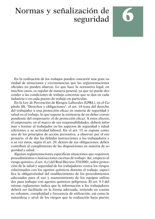 6
Normas y señalización de
seguridad
En la realización de los trabajos pueden concurrir una gran va-
riedad de situaciones y circunstancias que las reglamentaciones
oficiales no pueden abarcar. Lo que hace la normativa legal, en
muchos casos, es regular de manera general, ya que no puede des-
cender a las condiciones de trabajo concretas que se dan en cada
industria o en cada puesto de trabajo en particular.
En la Ley de Prevención de Riesgos Laborales (LPRL), en el Ca-
pítulo III, “Derechos y obligaciones”, el art. 14 trata del derecho
del trabajador a una protección eficaz en materia de seguridad y
salud en el trabajo, lo que supone la existencia de un deber corres-
pondiente del empresario: el de protección eficaz. A estos efectos,
el empresario, en el marco de sus responsabilidades, deberá infor-
mar y formar al trabajador en los aspectos de seguridad y salud
referentes a su actividad laboral. En el art. 15 se expone como
uno de los principios de acción preventiva, a observar por el em-
presario, el de dar las debidas instrucciones a los trabajadores y
a su vez éstos, según el art. 29, dentro de sus obligaciones, deben
contribuir al cumplimiento de las disposiciones en materia de se-
guridad y salud.
Algunas reglamentaciones especifican situaciones que requieren
procedimientos o instrucciones escritas de trabajo. Así, respecto al
riesgo químico, el art. 4.c) del Real Decreto 374/2001, sobre protec-
ción de la salud y seguridad de los trabajadores contra los riesgos
relacionados con los agentes químicos durante el trabajo, especi-
fica la obligatoriedad del establecimiento de los procedimientos
adecuados para el uso y mantenimiento de los equipos utiliza-
dos para trabajar con agentes químicos peligrosos. El art. 9.3 del
mismo reglamento indica que la información a los trabajadores
deberá ser facilitada en la forma adecuada, teniendo en cuenta
su volumen, complejidad y frecuencia de utilización, así como la
naturaleza y nivel de los riesgos que la evaluación haya puesto
 