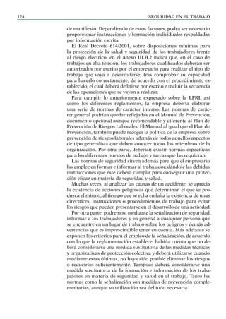 SEGURIDAD EN EL TRABAJO
124
de manifiesto. Dependiendo de estos factores, podrá ser necesario
proporcionar instrucciones y formación individuales respaldadas
por información escrita.
El Real Decreto 614/2001, sobre disposiciones mínimas para
la protección de la salud y seguridad de los trabajadores frente
al riesgo eléctrico, en el Anexo III.B.2 indica que, en el caso de
trabajos en alta tensión, los trabajadores cualificados deberán ser
autorizados por escrito por el empresario para realizar el tipo de
trabajo que vaya a desarrollarse, tras comprobar su capacidad
para hacerlo correctamente, de acuerdo con el procedimiento es-
tablecido, el cual deberá definirse por escrito e incluir la secuencia
de las operaciones que se vayan a realizar.
Para cumplir lo anteriormente expresado sobre la LPRL así
como los diferentes reglamentos, la empresa debería elaborar
una serie de normas de carácter interno. Las normas de carác-
ter general podrían quedar reflejadas en el Manual de Prevención,
documento opcional aunque recomendable y diferente al Plan de
Prevención de Riesgos Laborales. El Manual al igual que el Plan de
Prevención, también puede recoger la política de la empresa sobre
prevención de riesgos laborales además de todos aquellos aspectos
de tipo generalista que deben conocer todos los miembros de la
organización. Por otra parte, deberían existir normas específicas
para los diferentes puestos de trabajo y tareas que las requieran.
Las normas de seguridad sirven además para que el empresario
las emplee en formar e informar al trabajador, dándole las debidas
instrucciones que éste deberá cumplir para conseguir una protec-
ción eficaz en materia de seguridad y salud.
Muchas veces, al analizar las causas de un accidente, se aprecia
la existencia de acciones peligrosas que determinan el que se pro-
duzca el mismo, al tiempo que se echa en falta la existencia de unas
directrices, instrucciones o procedimientos de trabajo para evitar
los riesgos que pueden presentarse en el desarrollo de una actividad.
Por otra parte, podremos, mediante la señalización de seguridad,
informar a los trabajadores y en general a cualquier persona que
se encuentre en un lugar de trabajo sobre los peligros y demás ad-
vertencias que es imprescindible tener en cuenta. Más adelante se
exponen los criterios para el empleo de la señalización, de acuerdo
con lo que la reglamentación establece, habida cuenta que no de-
berá considerarse una medida sustitutoria de las medidas técnicas
y organizativas de protección colectiva y deberá utilizarse cuando,
mediante estas últimas, no haya sido posible eliminar los riesgos
o reducirlos suficientemente. Tampoco deberá considerarse una
medida sustitutoria de la formación e información de los traba-
jadores en materia de seguridad y salud en el trabajo. Tanto las
normas como la señalización son medidas de prevención comple-
mentarias, aunque su utilización sea del todo necesaria.
 