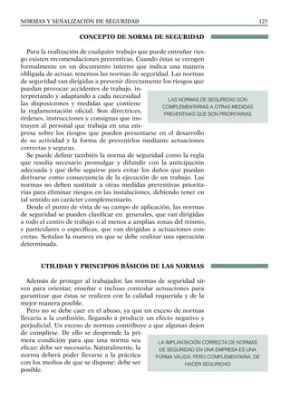 NORMAS Y SEÑALIZACIÓN DE SEGURIDAD 125
CONCEPTO DE NORMA DE SEGURIDAD
Para la realización de cualquier trabajo que puede entrañar ries-
go existen recomendaciones preventivas. Cuando éstas se recogen
formalmente en un documento interno que indica una manera
obligada de actuar, tenemos las normas de seguridad. Las normas
de seguridad van dirigidas a prevenir directamente los riesgos que
puedan provocar accidentes de trabajo, in-
terpretando y adaptando a cada necesidad
las disposiciones y medidas que contiene
la reglamentación oficial. Son directrices,
órdenes, instrucciones y consignas que ins-
truyen al personal que trabaja en una em-
presa sobre los riesgos que pueden presentarse en el desarrollo
de su actividad y la forma de prevenirlos mediante actuaciones
correctas y seguras.
Se puede definir también la norma de seguridad como la regla
que resulta necesario promulgar y difundir con la anticipación
adecuada y que debe seguirse para evitar los daños que puedan
derivarse como consecuencia de la ejecución de un trabajo. Las
normas no deben sustituir a otras medidas preventivas priorita-
rias para eliminar riesgos en las instalaciones, debiendo tener en
tal sentido un carácter complementario.
Desde el punto de vista de su campo de aplicación, las normas
de seguridad se pueden clasificar en: generales, que van dirigidas
a todo el centro de trabajo o al menos a amplias zonas del mismo,
y particulares o específicas, que van dirigidas a actuaciones con-
cretas. Señalan la manera en que se debe realizar una operación
determinada.
UTILIDAD Y PRINCIPIOS BÁSICOS DE LAS NORMAS
Además de proteger al trabajador, las normas de seguridad sir-
ven para orientar, enseñar e incluso controlar actuaciones para
garantizar que éstas se realicen con la calidad requerida y de la
mejor manera posible.
Pero no se debe caer en el abuso, ya que un exceso de normas
llevaría a la confusión, llegando a producir un efecto negativo y
perjudicial. Un exceso de normas contribuye a que algunas dejen
de cumplirse. De ello se desprende la pri-
mera condición para que una norma sea
eficaz: debe ser necesaria. Naturalmente, la
norma deberá poder llevarse a la práctica
con los medios de que se dispone: debe ser
posible.
LAS NORMAS DE SEGURIDAD SON
COMPLEMENTARIAS A OTRAS MEDIDAS
PREVENTIVAS QUE SON PRIORITARIAS
LA IMPLANTACIÓN CORRECTA DE NORMAS
DE SEGURIDAD EN UNA EMPRESA ES UNA
FORMA VÁLIDA, PERO COMPLEMENTARIA, DE
HACER SEGURIDAD
 