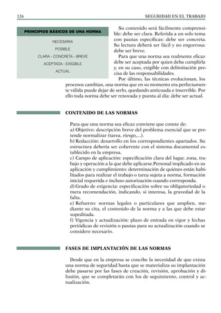 SEGURIDAD EN EL TRABAJO
126
Su contenido será fácilmente comprensi-
ble: debe ser clara. Referida a un solo tema
con pautas específicas: debe ser concreta.
Su lectura deberá ser fácil y no engorrosa:
debe ser breve.
Para que una norma sea realmente eficaz
debe ser aceptada por quien deba cumplirla
y, en su caso, exigible con delimitación pre-
cisa de las responsabilidades.
Por último, las técnicas evolucionan, los
procesos cambian, una norma que en su momento era perfectamen-
te válida puede dejar de serlo, quedando anticuada e inservible. Por
ello toda norma debe ser renovada y puesta al día: debe ser actual.
CONTENIDO DE LAS NORMAS
Para que una norma sea eficaz conviene que conste de:
a) Objetivo: descripción breve del problema esencial que se pre-
tende normalizar (tarea, riesgo,...).
b) Redacción: desarrollo en los correspondientes apartados. Su
estructura debería ser coherente con el sistema documental es-
tablecido en la empresa.
c) Campo de aplicación: especificación clara del lugar, zona, tra-
bajo y operación a la que debe aplicarse.Personal implicado en su
aplicación y cumplimiento: determinación de quiénes están habi-
litados para realizar el trabajo o tarea sujeta a norma, formación
inicial requerida e incluso autorización cuando corresponda.
d) Grado de exigencia: especificación sobre su obligatoriedad o
mera recomendación, indicando, si interesa, la gravedad de la
falta.
e) Refuerzo: normas legales o particulares que amplíen, me-
diante su cita, el contenido de la norma y a las que debe estar
supeditada.
f) Vigencia y actualización: plazo de entrada en vigor y fechas
periódicas de revisión o pautas para su actualización cuando se
considere necesario.
FASES DE IMPLANTACIÓN DE LAS NORMAS
Desde que en la empresa se concibe la necesidad de que exista
una norma de seguridad hasta que se materializa su implantación
debe pasarse por las fases de creación, revisión, aprobación y di-
fusión, que se completarán con los de seguimiento, control y ac-
tualización.
NECESARIA
POSIBLE
CLARA - CONCRETA - BREVE
ACEPTADA - EXIGIBLE
ACTUAL
PRINCIPIOS BÁSICOS DE UNA NORMA
 