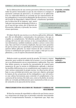 NORMAS Y SEÑALIZACIÓN DE SEGURIDAD 127
En la elaboración de una norma preventiva deberían intervenir
todas las partes interesadas ya que de esta manera se consigue el
necesario contraste de pareceres y el consenso en su aplicación.
Una vez redactada debería ser revisada por los representantes de
los trabajadores a través de los Delegados de Prevención y, si existe,
del Comité de Seguridad y Salud Laboral, y finalmente aprobada
por la dirección de la empresa –que, aseso-
rada por una persona designada al efecto o,
en el caso de que exista, por el Servicio de
Prevención, indicará, si procede, las correc-
ciones oportunas.
El objeto final de una norma es su efectiva aplicación, debiendo
por ello ser difundida y comunicada a las personas a las que es
exigible su cumplimiento. Tal difusión podría hacerse mediante
entrega del texto de tales normas en las correspondientes reunio-
nes informativas, también mediante carteles o avisos u otros siste-
mas. Sea cual fuere el sistema empleado, hay que tener garantías
de que la norma una vez aprobada es perfectamente conocida por
quienes deben aplicarla. La mejor manera de dar a conocer una
norma es verbalmente por quienes van a exigir y velar por su cum-
plimiento, y con el soporte documental adecuado.
Debería existir un periodo inicial de prueba, de mayor o menor
duración, para verificar la validez de la norma y a su vez familiari-
zar a sus destinatarios con su conocimiento y aplicación. Tras esta
fase deben ponerse en marcha los mecanismos de control para
asegurarse de que la norma es debidamente aplicada y detectar
las posibles deficiencias en su cumplimiento que requieren correc-
ción, incluso mejorando la propia norma. La observación del tra-
bajo es una actividad preventiva que tiene por objetivo principal
la mejora de las actuaciones de los trabajadores y por tal motivo
es una valiosa herramienta para controlar el cumplimiento o las
carencias de las normas. En todo caso, como se ha dicho, la norma
debe ser revisada periódicamente para mantenerla al día en caso
de variación en la ejecución de las tareas.
PROCEDIMIENTOS SEGUROS DE TRABAJO Y NORMAS DE
SEGURIDAD
Si bien las normas de seguridad se refieren de una forma concre-
ta a situaciones de riesgo que se pretende controlar interviniendo
sobre el comportamiento humano, es importante que, bajo una
Creación, revisión
y aprobación
Difusión
Seguimiento,
control y
actualización
LAS NORMAS DEBERÍAN SER ELABORADAS
CON LA COLABORACIÓN DE QUIENES LUEGO
HAN DE CUMPLIRLAS
 