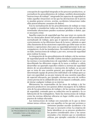SEGURIDAD EN EL TRABAJO
128
concepción de seguridad integrada en los procesos productivos, se
normalicen los procedimientos de trabajo, también denominados
“instrucciones de trabajo”, integrando los aspectos de seguridad en
todas aquellas situaciones en las que las desviaciones de lo previs-
to puedan generar errores, averías, accidentes (situaciones todas
ellas potencialmente causantes de daños).
Con la normalización de los procedimientos de trabajo se trata
de regular y estandarizar todas sus fases operativas en las que de-
terminadas alteraciones pueden ocasionar pérdidas o daños, que
es necesario evitar.
Aquellos aspectos de seguridad que hay que tener en cuenta de-
ben ser destacados dentro del propio contexto del procedimiento
normalizado de trabajo, para que el operario sepa cómo actuar
correctamente en las diferentes fases de la tarea y además se aper-
ciba claramente de las atenciones especiales que debe tener en mo-
mentos u operaciones clave para su seguridad personal, la de sus
compañeros y la de las instalaciones. No tendría sentido tener, por
un lado, instrucciones de trabajo y, por otro, normas de seguridad
para realizar la tarea.
La integración de los procedimientos de trabajo y de las normas
de seguridad puede ser flexible. Cabría introducir paulatinamente
las normas o recomendaciones de seguridad a medida que se van
describiendo las diferentes etapas de la tarea a realizar o cabría
desarrollar un apartado específico relativo a normas de seguridad
dentro de un procedimiento o instrucción de trabajo, ya sea por-
que se trata de una cuestión general, por ejemplo: el uso de un
determinado equipo de protección individual o de trabajo para ac-
tuar con seguridad, ya sea por tratarse de una cuestión específica
de especial relevancia, por ejemplo: efectuar una serie de verifica-
ciones previas de la calidad del aire de un espacio confinado, antes
de iniciar cualquier trabajo en su interior.
Obviamente los responsables de las áreas de trabajo y de los
procesos productivos son quienes deben encargarse de la elabora-
ción de los procedimientos de trabajo y de las normas específicas
de seguridad, contando para su redacción con la opinión y la co-
laboración de los trabajadores. Tanto las instrucciones de trabajo
como las normas deberían ubicarse en lugar visible cerca de los
puestos de trabajo afectados.
Las instrucciones de trabajo son esenciales en lo que se deno-
minan tareas críticas, que son aquellas en las que por acciones u
omisiones puedan suceder accidentes o fa-
llos que es necesario evitar. La empresa de-
bería identificar en su proceso productivo
los puntos considerados clave y las tareas
asociadas a los mismos que se consideran
críticas, por ejemplo: controlar el enclava-
LAS TAREAS CRÍTICAS DEBEN DISPONER
DE PROCEDIMIENTOS DE TRABAJO QUE
INTEGREN TODO LO RELATIVO A LA
SEGURIDAD
 