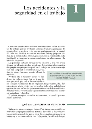 1
Los accidentes y la
seguridad en el trabajo
Cada año, en el mundo, millones de trabajadores sufren acciden­
tes de trabajo que les producen lesiones de diversa gravedad: de
carácter leve, grave (con o sin incapacidad permanente) y mortal.
En cada uno de estos accidentes hay dolor físico y psíquico, pér-
dida de la capacidad de trabajo, preocupación y sufrimiento en la
familia del accidentado y costes económicos para la empresa y la
sociedad en general.
Las personas trabajan para ganar su sustento y, a la vez, crean
riqueza para los demás. Los accidentes de trabajo malogran estos
dos propósitos porque incapacitan al trabajador para su trabajo,
bien sea temporal o definitivamente, y da-
ñan los bienes humanos y materiales de la
sociedad.
Por todo ello es necesario evitar los acci-
dentes de trabajo, tarea ésta en la que tie-
nen que participar todos: los trabajadores,
los técnicos y directivos de las empresas, los gobiernos, etc., por-
que a todos afecta e interesa, pero sobre todo a los trabajadores
que son los que sufren las peores consecuencias de los accidentes.
Razones éticas, económicas y legales sustentan el creciente interés
por evitarlos o reducirlos.
El primer paso para evitar los accidentes es conocer lo que son,
en qué consisten.
¿QUÉ SON LOS ACCIDENTES DE TRABAJO?
Todos tenemos un concepto “natural” de lo que es un accidente
de trabajo y si preguntásemos a distintas personas, la mayoría pro-
bablemente respondería que se trata de accidentes que producen
lesiones y ocurren cuando se está trabajando. Esta idea de lo que
RAZONES ÉTICAS, ECONÓMICAS Y LEGALES
SUSTENTAN LA NECESIDAD DE EVITAR LOS
ACCIDENTES DE TRABAJO
 