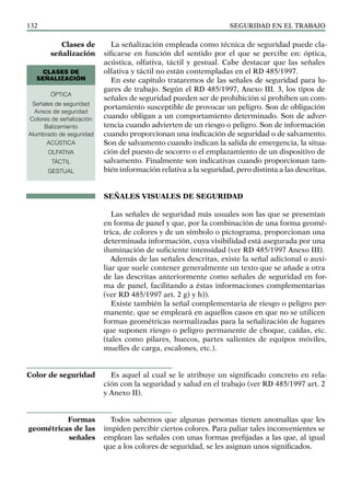 SEGURIDAD EN EL TRABAJO
132
La señalización empleada como técnica de seguridad puede cla-
sificarse en función del sentido por el que se percibe en: óptica,
acústica, olfativa, táctil y gestual. Cabe destacar que las señales
olfativa y táctil no están contempladas en el RD 485/1997.
En este capítulo trataremos de las señales de seguridad para lu-
gares de trabajo. Según el RD 485/1997, Anexo III. 3, los tipos de
señales de seguridad pueden ser de prohibición si prohiben un com-
portamiento susceptible de provocar un peligro. Son de obligación
cuando obligan a un comportamiento determinado. Son de adver-
tencia cuando advierten de un riesgo o peligro. Son de información
cuando proporcionan una indicación de seguridad o de salvamento.
Son de salvamento cuando indican la salida de emergencia, la situa-
ción del puesto de socorro o el emplazamiento de un dispositivo de
salvamento. Finalmente son indicativas cuando proporcionan tam-
bién información relativa a la seguridad, pero distinta a las descritas.
SEÑALES VISUALES DE SEGURIDAD
Las señales de seguridad más usuales son las que se presentan
en forma de panel y que, por la combinación de una forma geomé-
trica, de colores y de un símbolo o pictograma, proporcionan una
determinada información, cuya visibilidad está asegurada por una
iluminación de suficiente intensidad (ver RD 485/1997 Anexo III).
Además de las señales descritas, existe la señal adicional o auxi-
liar que suele contener generalmente un texto que se añade a otra
de las descritas anteriormente como señales de seguridad en for-
ma de panel, facilitando a éstas informaciones complementarias
(ver RD 485/1997 art. 2 g) y h)).
Existe también la señal complementaria de riesgo o peligro per-
manente, que se empleará en aquellos casos en que no se utilicen
formas geométricas normalizadas para la señalización de lugares
que suponen riesgo o peligro permanente de choque, caídas, etc.
(tales como pilares, huecos, partes salientes de equipos móviles,
muelles de carga, escalones, etc.).
Es aquel al cual se le atribuye un significado concreto en rela-
ción con la seguridad y salud en el trabajo (ver RD 485/1997 art. 2
y Anexo II).
Todos sabemos que algunas personas tienen anomalías que les
impiden percibir ciertos colores. Para paliar tales inconvenientes se
emplean las señales con unas formas prefijadas a las que, al igual
que a los colores de seguridad, se les asignan unos significados.
Clases de
señalización
Color de seguridad
Formas
geométricas de las
señales
ÓPTICA
Señales de seguridad
Avisos de seguridad
Colores de señalización
Balizamiento
Alumbrado de seguridad
ACÚSTICA
OLFATIVA
TÁCTIL
GESTUAL
CLASES DE
SEÑALIZACIÓN
 