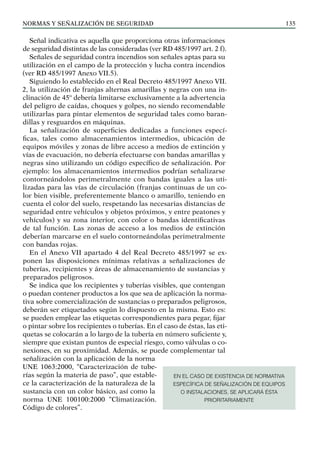 NORMAS Y SEÑALIZACIÓN DE SEGURIDAD 135
Señal indicativa es aquella que proporciona otras informaciones
de seguridad distintas de las consideradas (ver RD 485/1997 art. 2 f).
Señales de seguridad contra incendios son señales aptas para su
utilización en el campo de la protección y lucha contra incendios
(ver RD 485/1997 Anexo VII.5).
Siguiendo lo establecido en el Real Decreto 485/1997 Anexo VII.
2, la utilización de franjas alternas amarillas y negras con una in-
clinación de 45º debería limitarse exclusivamente a la advertencia
del peligro de caídas, choques y golpes, no siendo recomendable
utilizarlas para pintar elementos de seguridad tales como baran-
dillas y resguardos en máquinas.
La señalización de superficies dedicadas a funciones especí-
ficas, tales como almacenamientos intermedios, ubicación de
equipos móviles y zonas de libre acceso a medios de extinción y
vías de evacuación, no debería efectuarse con bandas amarillas y
negras sino utilizando un código específico de señalización. Por
ejemplo: los almacenamientos intermedios podrían señalizarse
contorneándolos perimetralmente con bandas iguales a las uti-
lizadas para las vías de circulación (franjas continuas de un co-
lor bien visible, preferentemente blanco o amarillo, teniendo en
cuenta el color del suelo, respetando las necesarias distancias de
seguridad entre vehículos y objetos próximos, y entre peatones y
vehículos) y su zona interior, con color o bandas identificativas
de tal función. Las zonas de acceso a los medios de extinción
deberían marcarse en el suelo contorneándolas perimetralmente
con bandas rojas.
En el Anexo VII apartado 4 del Real Decreto 485/1997 se ex-
ponen las disposiciones mínimas relativas a señalizaciones de
tuberías, recipientes y áreas de almacenamiento de sustancias y
preparados peligrosos.
Se indica que los recipientes y tuberías visibles, que contengan
o puedan contener productos a los que sea de aplicación la norma-
tiva sobre comercialización de sustancias o preparados peligrosos,
deberán ser etiquetados según lo dispuesto en la misma. Esto es:
se pueden emplear las etiquetas correspondientes para pegar, fijar
o pintar sobre los recipientes o tuberías. En el caso de éstas, las eti-
quetas se colocarán a lo largo de la tubería en número suficiente y,
siempre que existan puntos de especial riesgo, como válvulas o co-
nexiones, en su proximidad. Además, se puede complementar tal
señalización con la aplicación de la norma
UNE 1063:2000, “Caracterización de tube-
rías según la materia de paso”, que estable-
ce la caracterización de la naturaleza de la
sustancia con un color básico, así como la
norma UNE 100100:2000 “Climatización.
Código de colores”.
EN EL CASO DE EXISTENCIA DE NORMATIVA
ESPECÍFICA DE SEÑALIZACIÓN DE EQUIPOS
O INSTALACIONES, SE APLICARÁ ÉSTA
PRIORITARIAMENTE
 