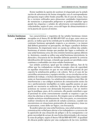 SEGURIDAD EN EL TRABAJO
136
Existe también la opción de sustituir el etiquetado por la señali-
zación de advertencia de forma triangular con el correspondiente
pictograma negro sobre fondo amarillo. En el caso de zonas, loca-
les o recintos utilizados para almacenar cantidades importantes
de sustancias o preparados peligrosos se podrían señalizar agru-
pando las etiquetas y señales de advertencia correspondientes y
colocándolas, según el caso, cerca del lugar de almacenamiento o
en la puerta de acceso al mismo.
Las características y requisitos de las señales luminosas vienen
recogidas en el Anexo IV del RD 485/1997 en el que, entre otros as-
pectos, se indica que la luz emitida por la señal deberá provocar un
contraste luminoso apropiado respecto a su entorno, y su intensi-
dad deberá garantizar su percepción, sin llegar a producir deslum-
bramientos. Es importante tener en cuenta no utilizar dos señales
luminosas al mismo tiempo que puedan dar lugar a confusión, ni
una señal luminosa cerca de otra emisión luminosa apenas diferen-
te. Asimismo, cuando se utilice una señal luminosa intermitente, la
duración y frecuencia de los destellos deberán permitir la correcta
identificación del mensaje, evitando que pueda ser percibida como
continua o confundida con otras señales luminosas.
Las señales acústicas, igual que las señales ópticas, han de fa-
cilitar que los trabajadores reciban mensajes clave de seguridad,
en aquellas situaciones en que no sea suficiente garantía de per-
cepción la señalización gráfica y de colores. Tal es el caso de las
carretillas automotoras y equipos móviles, en su circulación en los
ámbitos de trabajo, o incluso determinadas máquinas fijas cuando
están en funcionamiento. La señalización acústica estará libre de
interferencias y sus códigos acústicos de comunicación serán cla-
ros y perfectamente inteligibles en todos aquellos puntos en que
pueda ser necesaria su audición. Es importante que las alarmas
acústicas no suenen con demasiada frecuencia y sin un motivo
que lo justifique, pues, de lo contrario, ello puede contribuir a que
el personal no actúe correctamente cuando se requiere o que in-
cluso las alarmas se desconecten. En ningún caso se utilizarán dos
señales acústicas simultáneamente. Por otra parte, es conveniente
realizar simulacros de audición de señales acústicas, cuando nos
encontremos en situaciones potenciales de emergencia y éstas no
se presenten, como debe ser lógico, con frecuencia.
Se podrá optar por una señal luminosa, una señal acústica o una
comunicación verbal para alertar a los trabajadores o a terceros de
la aparición de una situación de peligro y de la consiguiente y ur-
gente necesidad de actuar de una forma determinada o de evacuar
la zona de peligro, según el Anexo VII del RD 485/1997. A igualdad
de eficacia podrá optarse por una cualquiera de las tres; también
Señales luminosas
y acústicas
 