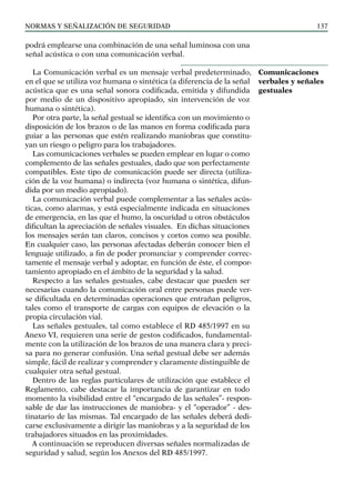 NORMAS Y SEÑALIZACIÓN DE SEGURIDAD 137
podrá emplearse una combinación de una señal luminosa con una
señal acústica o con una comunicación verbal.
La Comunicación verbal es un mensaje verbal predeterminado,
en el que se utiliza voz humana o sintética (a diferencia de la señal
acústica que es una señal sonora codificada, emitida y difundida
por medio de un dispositivo apropiado, sin intervención de voz
humana o sintética).
Por otra parte, la señal gestual se identifica con un movimiento o
disposición de los brazos o de las manos en forma codificada para
guiar a las personas que estén realizando maniobras que constitu-
yan un riesgo o peligro para los trabajadores.
Las comunicaciones verbales se pueden emplear en lugar o como
complemento de las señales gestuales, dado que son perfectamente
compatibles. Este tipo de comunicación puede ser directa (utiliza-
ción de la voz humana) o indirecta (voz humana o sintética, difun-
dida por un medio apropiado).
La comunicación verbal puede complementar a las señales acús-
ticas, como alarmas, y está especialmente indicada en situaciones
de emergencia, en las que el humo, la oscuridad u otros obstáculos
dificultan la apreciación de señales visuales. En dichas situaciones
los mensajes serán tan claros, concisos y cortos como sea posible.
En cualquier caso, las personas afectadas deberán conocer bien el
lenguaje utilizado, a fin de poder pronunciar y comprender correc-
tamente el mensaje verbal y adoptar, en función de éste, el compor-
tamiento apropiado en el ámbito de la seguridad y la salud.
Respecto a las señales gestuales, cabe destacar que pueden ser
necesarias cuando la comunicación oral entre personas puede ver-
se dificultada en determinadas operaciones que entrañan peligros,
tales como el transporte de cargas con equipos de elevación o la
propia circulación vial.
Las señales gestuales, tal como establece el RD 485/1997 en su
Anexo VI, requieren una serie de gestos codificados, fundamental-
mente con la utilización de los brazos de una manera clara y preci-
sa para no generar confusión. Una señal gestual debe ser además
simple, fácil de realizar y comprender y claramente distinguible de
cualquier otra señal gestual.
Dentro de las reglas particulares de utilización que establece el
Reglamento, cabe destacar la importancia de garantizar en todo
momento la visibilidad entre el “encargado de las señales”- respon-
sable de dar las instrucciones de maniobra- y el “operador” - des-
tinatario de las mismas. Tal encargado de las señales deberá dedi-
carse exclusivamente a dirigir las maniobras y a la seguridad de los
trabajadores situados en las proximidades.
A continuación se reproducen diversas señales normalizadas de
seguridad y salud, según los Anexos del RD 485/1997.
Comunicaciones
verbales y señales
gestuales
 