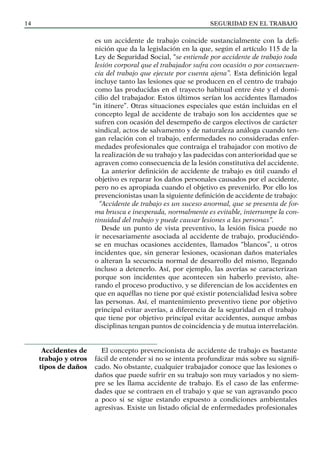 SEGURIDAD EN EL TRABAJO
14
es un accidente de trabajo coincide sustancialmente con la defi-
nición que da la legislación en la que, según el artículo 115 de la
Ley de Seguridad Social, “se entiende por accidente de trabajo toda
lesión corporal que el trabajador sufra con ocasión o por consecuen-
cia del trabajo que ejecute por cuenta ajena”. Esta definición legal
incluye tanto las lesiones que se producen en el centro de trabajo
como las producidas en el trayecto habitual entre éste y el domi-
cilio del trabajador. Estos últimos serían los accidentes llamados
“in itínere”. Otras situaciones especiales que están incluidas en el
concepto legal de accidente de trabajo son los accidentes que se
sufren con ocasión del desempeño de cargos electivos de carácter
sindical, actos de salvamento y de naturaleza análoga cuando ten-
gan relación con el trabajo, enfermedades no consideradas enfer-
medades profesionales que contraiga el trabajador con motivo de
la realización de su trabajo y las padecidas con anterioridad que se
agraven como consecuencia de la lesión constitutiva del accidente.
La anterior definición de accidente de trabajo es útil cuando el
objetivo es reparar los daños personales causados por el accidente,
pero no es apropiada cuando el objetivo es prevenirlo. Por ello los
prevencionistas usan la siguiente definición de accidente de trabajo:
“Accidente de trabajo es un suceso anormal, que se presenta de for-
ma brusca e inesperada, normalmente es evitable, interrumpe la con-
tinuidad del trabajo y puede causar lesiones a las personas”.
Desde un punto de vista preventivo, la lesión física puede no
ir necesariamente asociada al accidente de trabajo, produciéndo-
se en muchas ocasiones accidentes, llamados “blancos”, u otros
incidentes que, sin generar lesiones, ocasionan daños materiales
o alteran la secuencia normal de desarrollo del mismo, llegando
incluso a detenerlo. Así, por ejemplo, las averías se caracterizan
porque son incidentes que acontecen sin haberlo previsto, alte-
rando el proceso productivo, y se diferencian de los accidentes en
que en aquéllas no tiene por qué existir potencialidad lesiva sobre
las personas. Así, el mantenimiento preventivo tiene por objetivo
principal evitar averías, a diferencia de la seguridad en el trabajo
que tiene por objetivo principal evitar accidentes, aunque ambas
disciplinas tengan puntos de coincidencia y de mutua interrelación.
El concepto prevencionista de accidente de trabajo es bastante
fácil de entender si no se intenta profundizar más sobre su signifi-
cado. No obstante, cualquier trabajador conoce que las lesiones o
daños que puede sufrir en su trabajo son muy variados y no siem-
pre se les llama accidente de trabajo. Es el caso de las enferme-
dades que se contraen en el trabajo y que se van agravando poco
a poco si se sigue estando expuesto a condiciones ambientales
agresivas. Existe un listado oficial de enfermedades profesionales
Accidentes de
trabajo y otros
tipos de daños
 