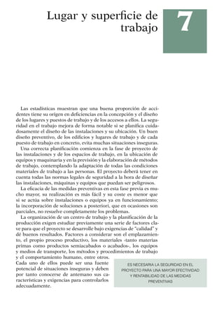 7
Lugar y superficie de
trabajo
Las estadísticas muestran que una buena proporción de acci-
dentes tiene su origen en deficiencias en la concepción y el diseño
de los lugares y puestos de trabajo y de los accesos a ellos. La segu-
ridad en el trabajo mejora de forma notable si se planifica cuida-
dosamente el diseño de las instalaciones y su ubicación. Un buen
diseño preventivo, de los edificios y lugares de trabajo y de cada
puesto de trabajo en concreto, evita muchas situaciones inseguras.
Una correcta planificación comienza en la fase de proyecto de
las instalaciones y de los espacios de trabajo, en la ubicación de
equipos y maquinaria y en la previsión y la elaboración de métodos
de trabajo, contemplando la adaptación de todas las condiciones
materiales de trabajo a las personas. El proyecto deberá tener en
cuenta todas las normas legales de seguridad a la hora de diseñar
las instalaciones, máquinas y equipos que puedan ser peligrosos.
La eficacia de las medidas preventivas en esta fase previa es mu-
cho mayor, su realización es más fácil y su coste es menor que
si se actúa sobre instalaciones o equipos ya en funcionamiento;
la incorporación de soluciones a posteriori, que en ocasiones son
parciales, no resuelve completamente los problemas.
La organización de un centro de trabajo y la planificación de la
producción exigen estudiar previamente una serie de factores cla-
ve para que el proyecto se desarrolle bajo exigencias de “calidad” y
dé buenos resultados. Factores a considerar son el emplazamien-
to, el propio proceso productivo, los materiales -tanto materias
primas como productos semiacabados o acabados-, los equipos
y medios de transporte, los métodos y procedimientos de trabajo
y el comportamiento humano, entre otros.
Cada uno de ellos puede ser una fuente
potencial de situaciones inseguras y deben
por tanto conocerse de antemano sus ca-
racterísticas y exigencias para controlarlos
adecuadamente.
ES NECESARIA LA SEGURIDAD EN EL
PROYECTO PARA UNA MAYOR EFECTIVIDAD
Y RENTABILIDAD DE LAS MEDIDAS
PREVENTIVAS
 