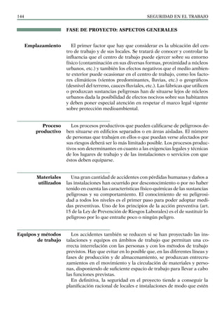 SEGURIDAD EN EL TRABAJO
144
FASE DE PROYECTO: ASPECTOS GENERALES
El primer factor que hay que considerar es la ubicación del cen-
tro de trabajo y de sus locales. Se tratará de conocer y controlar la
influencia que el centro de trabajo puede ejercer sobre su entorno
físico (contaminación en sus diversas formas, proximidad a núcleos
urbanos, etc.) y también los efectos negativos que el medio ambien-
te exterior puede ocasionar en el centro de trabajo, como los facto-
res climáticos (vientos predominantes, lluvias, etc.) o geográficos
(desnivel del terreno, cauces fluviales, etc.). Las fábricas que utilicen
o produzcan sustancias peligrosas han de situarse lejos de núcleos
urbanos dada la posibilidad de efectos nocivos sobre sus habitantes
y deben poner especial atención en respetar el marco legal vigente
sobre protección medioambiental.
Los procesos productivos que pueden calificarse de peligrosos de-
ben situarse en edificios separados o en áreas aisladas. El número
de personas que trabajen en ellos o que puedan verse afectados por
sus riesgos deberá ser lo más limitado posible. Los procesos produc-
tivos son determinantes en cuanto a las exigencias legales y técnicas
de los lugares de trabajo y de las instalaciones o servicios con que
éstos deben equiparse.
Una gran cantidad de accidentes con pérdidas humanas y daños a
las instalaciones han ocurrido por desconocimiento o por no haber
tenido en cuenta las características físico-químicas de las sustancias
peligrosas y su comportamiento. El conocimiento de su peligrosi-
dad a todos los niveles es el primer paso para poder adoptar medi-
das preventivas. Uno de los principios de la acción preventiva (art.
15 de la Ley de Prevención de Riesgos Laborales) es el de sustituir lo
peligroso por lo que entrañe poco o ningún peligro.
Los accidentes también se reducen si se han proyectado las ins-
talaciones y equipos en ámbitos de trabajo que permitan una co-
rrecta interrelación con las personas y con los métodos de trabajo
previstos. Hay que evitar en lo posible que, en las diferentes líneas y
fases de producción y de almacenamiento, se produzcan entrecru-
zamientos en el movimiento y la circulación de materiales y perso-
nas, disponiendo de suficiente espacio de trabajo para llevar a cabo
las funciones previstas.
En definitiva, la seguridad en el proyecto tiende a conseguir la
planificación racional de locales e instalaciones de modo que estén
Emplazamiento
Proceso
productivo
Materiales
utilizados
Equipos y métodos
de trabajo
 