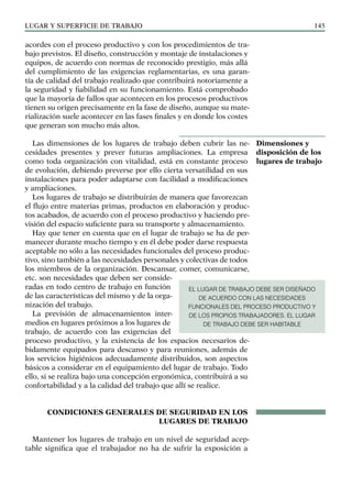 LUGAR Y SUPERFICIE DE TRABAJO 145
acordes con el proceso productivo y con los procedimientos de tra-
bajo previstos. El diseño, construcción y montaje de instalaciones y
equipos, de acuerdo con normas de reconocido prestigio, más allá
del cumplimiento de las exigencias reglamentarias, es una garan-
tía de calidad del trabajo realizado que contribuirá notoriamente a
la seguridad y fiabilidad en su funcionamiento. Está comprobado
que la mayoría de fallos que acontecen en los procesos productivos
tienen su origen precisamente en la fase de diseño, aunque su mate-
rialización suele acontecer en las fases finales y en donde los costes
que generan son mucho más altos.
Las dimensiones de los lugares de trabajo deben cubrir las ne-
cesidades presentes y prever futuras ampliaciones. La empresa
como toda organización con vitalidad, está en constante proceso
de evolución, debiendo preverse por ello cierta versatilidad en sus
instalaciones para poder adaptarse con facilidad a modificaciones
y ampliaciones.
Los lugares de trabajo se distribuirán de manera que favorezcan
el flujo entre materias primas, productos en elaboración y produc-
tos acabados, de acuerdo con el proceso productivo y haciendo pre-
visión del espacio suficiente para su transporte y almacenamiento.
Hay que tener en cuenta que en el lugar de trabajo se ha de per-
manecer durante mucho tiempo y en él debe poder darse respuesta
aceptable no sólo a las necesidades funcionales del proceso produc-
tivo, sino también a las necesidades personales y colectivas de todos
los miembros de la organización. Descansar, comer, comunicarse,
etc. son necesidades que deben ser conside-
radas en todo centro de trabajo en función
de las características del mismo y de la orga-
nización del trabajo.
La previsión de almacenamientos inter-
medios en lugares próximos a los lugares de
trabajo, de acuerdo con las exigencias del
proceso productivo, y la existencia de los espacios necesarios de-
bidamente equipados para descanso y para reuniones, además de
los servicios higiénicos adecuadamente distribuidos, son aspectos
básicos a considerar en el equipamiento del lugar de trabajo. Todo
ello, si se realiza bajo una concepción ergonómica, contribuirá a su
confortabilidad y a la calidad del trabajo que allí se realice.
CONDICIONES GENERALES DE SEGURIDAD EN LOS
LUGARES DE TRABAJO
Mantener los lugares de trabajo en un nivel de seguridad acep-
table significa que el trabajador no ha de sufrir la exposición a
Dimensiones y
disposición de los
lugares de trabajo
EL LUGAR DE TRABAJO DEBE SER DISEÑADO
DE ACUERDO CON LAS NECESIDADES
FUNCIONALES DEL PROCESO PRODUCTIVO Y
DE LOS PROPIOS TRABAJADORES. EL LUGAR
DE TRABAJO DEBE SER HABITABLE
 