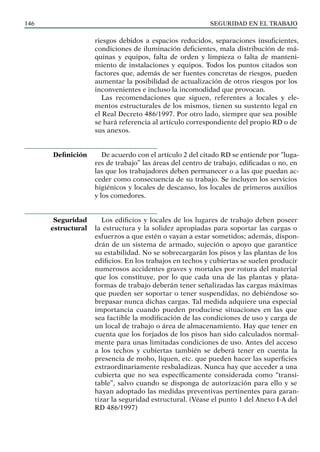 SEGURIDAD EN EL TRABAJO
146
riesgos debidos a espacios reducidos, separaciones insuficientes,
condiciones de iluminación deficientes, mala distribución de má-
quinas y equipos, falta de orden y limpieza o falta de manteni-
miento de instalaciones y equipos. Todos los puntos citados son
factores que, además de ser fuentes concretas de riesgos, pueden
aumentar la posibilidad de actualización de otros riesgos por los
inconvenientes e incluso la incomodidad que provocan.
Las recomendaciones que siguen, referentes a locales y ele-
mentos estructurales de los mismos, tienen su sustento legal en
el Real Decreto 486/1997. Por otro lado, siempre que sea posible
se hará referencia al artículo correspondiente del propio RD o de
sus anexos.
De acuerdo con el artículo 2 del citado RD se entiende por “luga-
res de trabajo” las áreas del centro de trabajo, edificadas o no, en
las que los trabajadores deben permanecer o a las que puedan ac-
ceder como consecuencia de su trabajo. Se incluyen los servicios
higiénicos y locales de descanso, los locales de primeros auxilios
y los comedores.
Los edificios y locales de los lugares de trabajo deben poseer
la estructura y la solidez apropiadas para soportar las cargas o
esfuerzos a que estén o vayan a estar sometidos; además, dispon-
drán de un sistema de armado, sujeción o apoyo que garantice
su estabilidad. No se sobrecargarán los pisos y las plantas de los
edificios. En los trabajos en techos y cubiertas se suelen producir
numerosos accidentes graves y mortales por rotura del material
que los constituye, por lo que cada una de las plantas y plata-
formas de trabajo deberán tener señalizadas las cargas máximas
que pueden ser soportar o tener suspendidas, no debiéndose so-
brepasar nunca dichas cargas. Tal medida adquiere una especial
importancia cuando pueden producirse situaciones en las que
sea factible la modificación de las condiciones de uso y carga de
un local de trabajo o área de almacenamiento. Hay que tener en
cuenta que los forjados de los pisos han sido calculados normal-
mente para unas limitadas condiciones de uso. Antes del acceso
a los techos y cubiertas también se deberá tener en cuenta la
presencia de moho, liquen, etc. que pueden hacer las superficies
extraordinariamente resbaladizas. Nunca hay que acceder a una
cubierta que no sea específicamente considerada como “transi-
table”, salvo cuando se disponga de autorización para ello y se
hayan adoptado las medidas preventivas pertinentes para garan-
tizar la seguridad estructural. (Véase el punto 1 del Anexo I-A del
RD 486/1997)
Definición
Seguridad
estructural
 