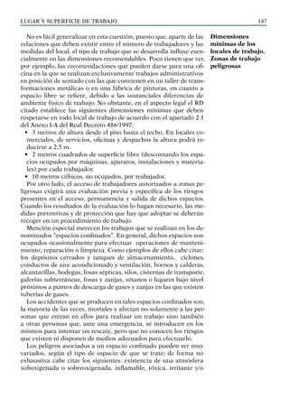 LUGAR Y SUPERFICIE DE TRABAJO 147
No es fácil generalizar en esta cuestión, puesto que, aparte de las
relaciones que deben existir entre el número de trabajadores y las
medidas del local, el tipo de trabajo que se desarrolla influye esen-
cialmente en las dimensiones recomendables. Poco tienen que ver,
por ejemplo, las recomendaciones que pueden darse para una ofi-
cina en la que se realizan exclusivamente trabajos administrativos
en posición de sentado con las que convienen en un taller de trans-
formaciones metálicas o en una fábrica de pinturas, en cuanto a
espacio libre se refiere, debido a las sustanciales diferencias de
ambiente físico de trabajo. No obstante, en el aspecto legal el RD
citado establece las siguientes dimensiones mínimas que deben
respetarse en todo local de trabajo de acuerdo con el apartado 2.1
del Anexo I-A del Real Decreto 486/1997:
• 3 metros de altura desde el piso hasta el techo. En locales co-
merciales, de servicios, oficinas y despachos la altura podrá re-
ducirse a 2,5 m.
• 2 metros cuadrados de superficie libre (descontando los espa-
cios ocupados por máquinas, aparatos, instalaciones y materia-
les) por cada trabajador.
• 10 metros cúbicos, no ocupados, por trabajador.
Por otro lado, el acceso de trabajadores autorizados a zonas pe-
ligrosas exigirá una evaluación previa y específica de los riesgos
presentes en el acceso, permanencia y salida de dichos espacios.
Cuando los resultados de la evaluación lo hagan necesario, las me-
didas preventivas y de protección que hay que adoptar se deberán
recoger en un procedimiento de trabajo.
Mención especial merecen los trabajos que se realizan en los de-
nominados “espacios confinados”. En general, dichos espacios son
ocupados ocasionalmente para efectuar operaciones de manteni-
miento, reparación o limpieza. Como ejemplos de ellos cabe citar:
los depósitos cerrados y tanques de almacenamiento, ciclones,
conductos de aire acondicionado y ventilación, hornos y calderas,
alcantarillas, bodegas, fosas sépticas, silos, cisternas de transporte,
galerías subterráneas, fosas y zanjas, sótanos o lugares bajo nivel
próximos a puntos de descarga de gases y zanjas en las que existen
tuberías de gases.
Los accidentes que se producen en tales espacios confinados son,
la mayoría de las veces, mortales y afectan no solamente a las per-
sonas que entran en ellos para realizar un trabajo sino también
a otras personas que, ante una emergencia, se introducen en los
mismos para intentar un rescate, pero que no conocen los riesgos
que existen ni disponen de medios adecuados para efectuarlo.
Los peligros asociados a un espacio confinado pueden ser muy
variados, según el tipo de espacio de que se trate; de forma no
exhaustiva cabe citar los siguientes: existencia de una atmósfera
suboxigenada o sobreoxigenada, inflamable, tóxica, irritante y/o
Dimensiones
mínimas de los
locales de trabajo.
Zonas de trabajo
peligrosas
 