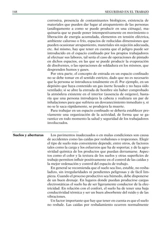 SEGURIDAD EN EL TRABAJO
148
corrosiva, presencia de contaminantes biológicos, existencia de
materiales que pueden dar lugar al atrapamiento de las personas
(análogamente a como se puede producir en una ciénaga), ma-
quinaria que se puede poner intempestivamente en movimiento o
liberación de energía acumulada, elementos en tensión eléctrica,
ambiente caluroso o frío, espacios de reducidas dimensiones que
pueden ocasionar atrapamiento, materiales sin sujeción adecuada,
etc. Así mismo, hay que tener en cuenta que el peligro puede ser
introducido en el espacio confinado por los propios trabajadores
al efectuar sus labores, tal sería el caso de operaciones de pintado
en dichos espacios, en las que se puede producir la evaporación
de disolventes, o las operaciones de soldadura en los mismos, que
desprenden humos y gases.
Por otra parte, el concepto de entrada en un espacio confinado
no se debe tomar en el sentido estricto, dado que no es necesario
que la persona se introduzca totalmente en él. Por ejemplo, en un
depósito que haya contenido un gas inerte licuado y no haya sido
ventilado; si se abre la entrada de hombre sin haber comprobado
la atmósfera existente en el interior (ausencia de oxígeno), basta-
ría que una persona introdujera la cabeza y realizara un par de
inhalaciones para que sufriera un desvanecimiento inmediato y, si
no se le saca rápidamente, se produjera la muerte.
Para trabajar en un espacio confinado se debería establecer pre-
viamente una organización de la actividad, de forma que se ga-
rantice en todo momento la salud y seguridad de los trabajadores
involucrados.
Los pavimentos inadecuados o en malas condiciones son causa
de accidentes como las caídas por resbalones o tropezones. Elegir
el tipo de suelo más conveniente depende, entre otros, de factores
tales como la carga y los esfuerzos que ha de soportar, y de la agre-
sividad química de los productos que puedan derramarse. Aspec-
tos como el color y la textura de los suelos y otras superficies de
trabajo permiten influir positivamente en el control de las caídas y
la mejor ordenación y control del espacio de trabajo.
En general se recomienda que el suelo sea liso, estable, no resba-
ladizo, sin irregularidades ni pendientes peligrosas y de fácil lim-
pieza. Cuando el proceso productivo sea húmedo, debe disponerse
de un buen drenaje. En lugares donde puedan producirse cargas
electrostáticas el suelo ha de ser ligeramente conductor de la elec-
tricidad. En relación con el confort, el suelo ha de tener una baja
conductividad térmica y ser un buen absorbente del ruido y de las
vibraciones.
Un factor importante que hay que tener en cuenta es que el suelo
no resbale. Las caídas por resbalamiento ocurren normalmente
Suelos y aberturas
 