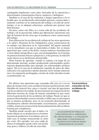 Los ACCIDENTES Y LA SEGURIDAD EN EL TRABAJO 15
catalogadas legalmente como tales, derivadas de la exposición a
determinados contaminantes físicos, químicos y biológicos.
También es el caso de las molestias y fatigas superiores a lo to-
lerable que, no produciendo enfermedad aparente, causan daño y
malestar continuo en la realización del trabajo y al cabo de cierto
tiempo, si no se adoptan soluciones, acabarán por generar tam-
bién lesiones.
Así pues, como este libro va a tratar sólo de los accidentes de
trabajo y de la prevención, habrá que diferenciar claramente este
tipo de lesiones de las otras que se producen como consecuencia
del trabajo.
Para diferenciar los accidentes de trabajo de las otras agresiones
a la salud y bienestar de los trabajadores como consecuencia de
su trabajo, nos fijaremos en la “agresividad” del agente material
y en la inmediatez con que se materializa el daño. Así, se tienen
agresiones que, como se ha dicho, causan malestar, insatisfacción
u otros daños inespecíficos y que, aun prolongándose en el tiempo,
no generan lesiones físicas o psíquicas o, si las generan, la relación
causa-efecto no es fácilmente demostrable.
Otras formas de agresión, cuando se repiten a lo largo de un
determinado periodo, acaban produciendo enfermedades perfec-
tamente diagnosticables (por ejemplo, las enfermedades profesio-
nales). Tal es el caso de la inhalación repetida de polvo de sílice
(silicosis) o la exposición a plomo durante cierto tiempo (saturnis-
mo) o la exposición prolongada a niveles de ruido elevados (sorde-
ra profesional), etc.
Por último, hay agresiones que, actuando sólo una vez o en un
plazo de tiempo muy corto, producen lesiones perfectamente iden-
tificables de carácter leve, grave o mortal: este tipo de agresiones
son los accidentes de trabajo. Es precisamente la conjunción de los
diferentes factores de riesgo de manera simultánea lo que carac-
teriza la generación de los accidentes de trabajo. Puede ser que se
generen determinados sucesos iniciales o fallos que no provoquen
por sí mismos accidentes, pero en un momento determinado, al
simultanearse además determinadas circunstancias, actuaciones
o fallos, el proceso secuencial de desencadenamiento del accidente
termina por completarse.
También puede suceder que el daño o la
lesión última no se produzcan en el mismo
instante de producirse el accidente, pero en
todo caso el tiempo transcurrido es siem-
pre corto. Por ejemplo, tras una caída de
altura el trabajador puede sufrir una lesión
muy grave y fallecer al cabo de unos días.
Características
esenciales de los
accidentes de
trabajo
LOS ACCIDENTES DE TRABAJO SE
CARACTERIZAN POR LA “AGRESIVIDAD”
DEL AGENTE MATERIAL Y LA CONJUNCIÓN
SIMULTÁNEA O CONCATENADA DE
LOS DISTINTOS FACTORES DE RIESGO
GENERADORES DE LOS DAÑOS
 