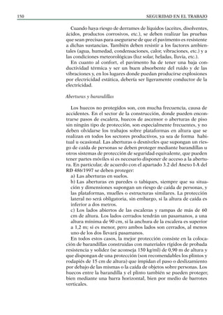 SEGURIDAD EN EL TRABAJO
150
Cuando haya riesgo de derrames de líquidos (aceites, disolventes,
ácidos, productos corrosivos, etc.), se deben realizar las pruebas
que sean precisas para asegurarse de que el pavimento es resistente
a dichas sustancias. También deben resistir a los factores ambien-
tales (agua, humedad, condensaciones, calor, vibraciones, etc.) y a
las condiciones meteorológicas (luz solar, heladas, lluvia, etc.).
En cuanto al confort, el pavimento ha de tener una baja con-
ductividad térmica y ser un buen absorbente del ruido y de las
vibraciones y, en los lugares donde puedan producirse explosiones
por electricidad estática, debería ser ligeramente conductor de la
electricidad.
Aberturas y barandillas
Los huecos no protegidos son, con mucha frecuencia, causa de
accidentes. En el sector de la construcción, donde pueden encon-
trarse pasos de escalera, huecos de ascensor o aberturas de piso
sin ningún tipo de protección, son especialmente frecuentes, y no
deben olvidarse los trabajos sobre plataformas en altura que se
realizan en todos los sectores productivos, ya sea de forma habi-
tual u ocasional. Las aberturas o desniveles que supongan un ries-
go de caída de personas se deben proteger mediante barandillas u
otros sistemas de protección de seguridad equivalente, que pueden
tener partes móviles si es necesario disponer de acceso a la abertu-
ra. En particular, de acuerdo con el apartado 3.2 del Anexo I-A del
RD 486/1997 se deben proteger:
a) Las aberturas en suelos.
b) Las aberturas en paredes o tabiques, siempre que su situa-
ción y dimensiones supongan un riesgo de caída de personas, y
las plataformas, muelles o estructuras similares. La protección
lateral no será obligatoria, sin embargo, si la altura de caída es
inferior a dos metros.
c) Los lados abiertos de las escaleras y rampas de más de 60
cm de altura. Los lados cerrados tendrán un pasamanos, a una
altura mínima de 90 cm, si la anchura de la escalera es superior
a 1,2 m; si es menor, pero ambos lados son cerrados, al menos
uno de los dos llevará pasamanos.
En todos estos casos, la mejor protección consiste en la coloca-
ción de barandillas construidas con materiales rígidos de probada
resistencia y solidez (se aconseja 150 kg/ml) de 0,90 m de altura y
que dispongan de una protección (son recomendables los plintos y
rodapiés de 15 cm de altura) que impidan el paso o deslizamiento
por debajo de las mismas o la caída de objetos sobre personas. Los
huecos entre la barandilla y el plinto también se pueden proteger,
bien mediante una barra horizontal, bien por medio de barrotes
verticales.
 