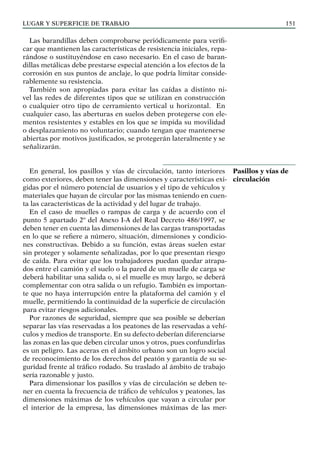 LUGAR Y SUPERFICIE DE TRABAJO 151
Las barandillas deben comprobarse periódicamente para verifi-
car que mantienen las características de resistencia iniciales, repa-
rándose o sustituyéndose en caso necesario. En el caso de baran-
dillas metálicas debe prestarse especial atención a los efectos de la
corrosión en sus puntos de anclaje, lo que podría limitar conside-
rablemente su resistencia.
También son apropiadas para evitar las caídas a distinto ni-
vel las redes de diferentes tipos que se utilizan en construcción
o cualquier otro tipo de cerramiento vertical u horizontal. En
cualquier caso, las aberturas en suelos deben protegerse con ele-
mentos resistentes y estables en los que se impida su movilidad
o desplazamiento no voluntario; cuando tengan que mantenerse
abiertas por motivos justificados, se protegerán lateralmente y se
señalizarán.
En general, los pasillos y vías de circulación, tanto interiores
como exteriores, deben tener las dimensiones y características exi-
gidas por el número potencial de usuarios y el tipo de vehículos y
materiales que hayan de circular por las mismas teniendo en cuen-
ta las características de la actividad y del lugar de trabajo.
En el caso de muelles o rampas de carga y de acuerdo con el
punto 5 apartado 2º del Anexo I-A del Real Decreto 486/1997, se
deben tener en cuenta las dimensiones de las cargas transportadas
en lo que se refiere a número, situación, dimensiones y condicio-
nes constructivas. Debido a su función, estas áreas suelen estar
sin proteger y solamente señalizadas, por lo que presentan riesgo
de caída. Para evitar que los trabajadores puedan quedar atrapa-
dos entre el camión y el suelo o la pared de un muelle de carga se
deberá habilitar una salida o, si el muelle es muy largo, se deberá
complementar con otra salida o un refugio. También es importan-
te que no haya interrupción entre la plataforma del camión y el
muelle, permitiendo la continuidad de la superficie de circulación
para evitar riesgos adicionales.
Por razones de seguridad, siempre que sea posible se deberían
separar las vías reservadas a los peatones de las reservadas a vehí-
culos y medios de transporte. En su defecto deberían diferenciarse
las zonas en las que deben circular unos y otros, pues confundirlas
es un peligro. Las aceras en el ámbito urbano son un logro social
de reconocimiento de los derechos del peatón y garantía de su se-
guridad frente al tráfico rodado. Su traslado al ámbito de trabajo
sería razonable y justo.
Para dimensionar los pasillos y vías de circulación se deben te-
ner en cuenta la frecuencia de tráfico de vehículos y peatones, las
dimensiones máximas de los vehículos que vayan a circular por
el interior de la empresa, las dimensiones máximas de las mer-
Pasillos y vías de
circulación
 