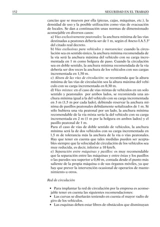 SEGURIDAD EN EL TRABAJO
152
cancías que se mueven por ella (piezas, cajas, máquinas, etc.), la
densidad de uso y la posible utilización como vías de evacuación
de locales. Se dan a continuación unas normas de dimensionado
aconsejable en diversos casos:
a) Vías exclusivamente peatonales: la anchura mínima de las vías
destinadas a peatones debería ser de 1 m, según el Anexo I.A.5.3º
del citado real decreto.
b) Vías exclusivas para vehículos y mercancías: cuando la circu-
lación sea en sentido único, la anchura mínima recomendada de
la vía será la anchura máxima del vehículo con su carga incre-
mentada en 1 m como holgura de paso. Cuando la circulación
sea en doble sentido, la anchura mínima recomendada de la vía
debería ser dos veces la anchura de los vehículos con sus cargas
incrementada en 1,50 m.
c) Altura de las vías de circulación: se recomienda que la altura
mínima de las vías de circulación sea la altura máxima del vehí-
culo con su carga incrementada en 0,30 m.
d) Vías mixtas: en el caso de vías mixtas de vehículos en un solo
sentido y peatonales por ambos lados, se recomienda una an-
chura mínima igual a la del vehículo con su carga incrementada
en 3 m (1,5 m por cada lado), debiendo reservar la anchura mí-
nima de pasillos peatonales debidamente señalizados de 1 m. Si
sólo hubiera una vía peatonal por un lado, la anchura mínima
recomendable de la vía mixta sería la del vehículo con su carga
incrementada en 2 m (1 m por la holgura en ambos lados) y el
pasillo peatonal de 1 m.
Para el caso de vías de doble sentido de vehículos, la anchura
mínima será la de dos vehículos con su carga incrementada en
1,5 m de tolerancia más la anchura de la vía o vías peatonales.
Hay que tener en cuenta que tales medidas pueden ser acepta-
bles siempre que la velocidad de circulación de los vehículos sea
muy reducida, es decir, inferior a 10 km/h.
e) Separación entre máquinas y pasillos: es muy recomendable
que la separación entre las máquinas y entre éstas y los pasillos
o las paredes sea superior a 0,80 m, contada desde el punto más
saliente de la propia máquina o de sus órganos móviles, ya que
hay que prever la intervención ocasional de operarios de mante-
nimiento u otros.
Red de circulación
• Para implantar la red de circulación por la empresa es aconse-
jable tener en cuenta las siguientes recomendaciones:
• Las curvas se diseñarán teniendo en cuenta el mayor radio de
giro de los vehículos.
• Las esquinas deben estar libres de obstáculos que disminuyan
 