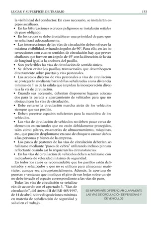 LUGAR Y SUPERFICIE DE TRABAJO 153
la visibilidad del conductor. En caso necesario, se instalarán es-
pejos auxiliares.
• En las bifurcaciones o cruces peligrosos se instalarán señales
de paro obligado.
• En los cruces se deberá establecer una prioridad de paso que
se señalizará adecuadamente.
• Las intersecciones de las vías de circulación deben ofrecer la
máxima visibilidad, evitando ángulos de 90º. Para ello, en las in-
tersecciones con cuatro sentidos de circulación hay que prever
chaflanes que formen un ángulo de 45º con la dirección de la vía
de longitud igual a la anchura del pasillo.
• Son preferibles las vías de circulación de sentido único.
• Se deben evitar los pasillos transversales que desemboquen
directamente sobre puertas y vías peatonales.
• Los accesos directos de vías peatonales a vías de circulación
se protegerán mediante barandillas señalizadas a una distancia
mínima de 1 m de la salida que impidan la incorporación direc-
ta a la vía de circulación.
• Cuando sea necesario, deberían disponerse lugares adecua-
dos para la parada y aparcamiento de vehículos para que no
obstaculicen las vías de circulación.
• Debe evitarse la circulación marcha atrás de los vehículos
siempre que sea posible.
• Deben preverse espacios suficientes para la maniobra de los
vehículos.
• Las vías de circulación de vehículos no deben pasar cerca de
elementos estructurales que no estén debidamente protegidos,
tales como pilares, estanterías de almacenamiento, máquinas,
etc., que pueden desplomarse en caso de choque o causar daños
a las personas y bienes de la empresa.
• Los pasos de peatones de las vías de circulación deberían se-
ñalizarse mediante “pasos de cebra” utilizando incluso pintura
reflectante cuando así lo requieran las circunstancias.
• En las vías de circulación de vehículos deben señalizarse con
indicadores de velocidad máxima de seguridad.
En todos los casos es recomendable que los pasillos estén deli-
mitados y señalizados y que no se utilicen para almacenar mate-
riales, aunque sea circunstancialmente. Además, la apertura de
puertas y ventanas que implique el giro de sus hojas sobre un eje
no debe invadir el espacio correspondiente a las vías de paso.
Todas las vías de circulación se señaliza-
rán de acuerdo con el apartado 3, “Vías de
circulación”, del Anexo III del RD 485/1997,
de 14 de abril, sobre disposiciones mínimas
en materia de señalización de seguridad y
salud en el trabajo.
ES IMPORTANTE DIFERENCIAR CLARAMENTE
LAS VÍAS DE CIRCULACIÓN DE PERSONAS Y
DE VEHÍCULOS
 