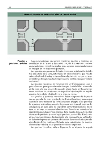 SEGURIDAD EN EL TRABAJO
154
Las características que deben reunir las puertas y portones se
establecen en el punto 6 del Anexo I-A, del RD 486/1997. Dichas
características, complementadas con algunas recomendaciones,
se recogen en los siguientes párrafos.
Las puertas transparentes deberán tener una señalización indele-
ble a la altura de la vista, reflectante en caso necesario, que resalte
sobre el color de fondo y la luz ambiental existente; las que no sean
de material de seguridad deben protegerse contra cualquier rotura
accidental.
Las puertas y portones de vaivén deben ser transparentes total o
parcialmente, pero garantizando siempre la visibilidad adecuada
de la zona a la que se accede; cuando abran hacia arriba deberán
estar provistos de un sistema de seguridad que impida su bajada
cuando haya algún obstáculo en la zona de cierre.
Las puertas y portones mecánicos deben disponer de dispositi-
vos de parada de emergencia de fácil identificación y acceso pu-
diéndose abrir también de forma manual, excepto si se produce
la apertura automática cuando haya una avería en el sistema de
emergencia en cuyo caso no se podrán cerrar manualmente mien-
tras no se haya reparado dicho sistema. Cuando se necesiten he-
rramientas para la apertura manual de la puerta, éstas deben estar
siempre disponibles y en un lugar próximo y accesible. En el caso
de portones destinados básicamente a la circulación de vehículos
se debería disponer de puertas adicionales de uso exclusivo para la
circulación de los peatones. Deberán estar señalizadas de manera
claramente visible y estar permanentemente expeditas.
Las puertas correderas deben disponer de un sistema de seguri-
Puertas y
portones. Salidas
INTERSECCIONES DE PASILLOS Y VÍAS DE CIRCULACIÓN
Pasillo
peatonal
Barrera
protectora
L
L
 