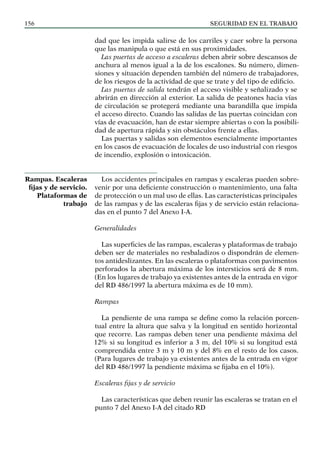 SEGURIDAD EN EL TRABAJO
156
dad que les impida salirse de los carriles y caer sobre la persona
que las manipula o que está en sus proximidades.
Las puertas de acceso a escaleras deben abrir sobre descansos de
anchura al menos igual a la de los escalones. Su número, dimen-
siones y situación dependen también del número de trabajadores,
de los riesgos de la actividad de que se trate y del tipo de edificio.
Las puertas de salida tendrán el acceso visible y señalizado y se
abrirán en dirección al exterior. La salida de peatones hacia vías
de circulación se protegerá mediante una barandilla que impida
el acceso directo. Cuando las salidas de las puertas coincidan con
vías de evacuación, han de estar siempre abiertas o con la posibili-
dad de apertura rápida y sin obstáculos frente a ellas.
Las puertas y salidas son elementos esencialmente importantes
en los casos de evacuación de locales de uso industrial con riesgos
de incendio, explosión o intoxicación.
Los accidentes principales en rampas y escaleras pueden sobre-
venir por una deficiente construcción o mantenimiento, una falta
de protección o un mal uso de ellas. Las características principales
de las rampas y de las escaleras fijas y de servicio están relaciona-
das en el punto 7 del Anexo I-A.
Generalidades
Las superficies de las rampas, escaleras y plataformas de trabajo
deben ser de materiales no resbaladizos o dispondrán de elemen-
tos antideslizantes. En las escaleras o plataformas con pavimentos
perforados la abertura máxima de los intersticios será de 8 mm.
(En los lugares de trabajo ya existentes antes de la entrada en vigor
del RD 486/1997 la abertura máxima es de 10 mm).
Rampas
La pendiente de una rampa se define como la relación porcen-
tual entre la altura que salva y la longitud en sentido horizontal
que recorre. Las rampas deben tener una pendiente máxima del
12% si su longitud es inferior a 3 m, del 10% si su longitud está
comprendida entre 3 m y 10 m y del 8% en el resto de los casos.
(Para lugares de trabajo ya existentes antes de la entrada en vigor
del RD 486/1997 la pendiente máxima se fijaba en el 10%).
Escaleras fijas y de servicio
Las características que deben reunir las escaleras se tratan en el
punto 7 del Anexo I-A del citado RD
Rampas. Escaleras
fijas y de servicio.
Plataformas de
trabajo
 