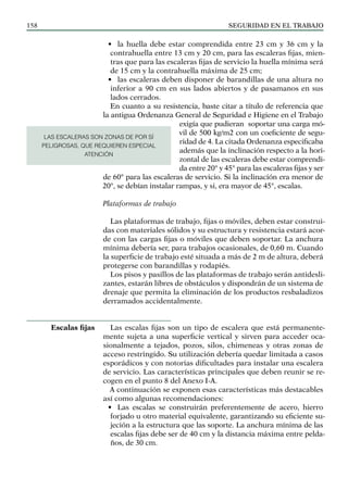 SEGURIDAD EN EL TRABAJO
158
• la huella debe estar comprendida entre 23 cm y 36 cm y la
contrahuella entre 13 cm y 20 cm, para las escaleras fijas, mien-
tras que para las escaleras fijas de servicio la huella mínima será
de 15 cm y la contrahuella máxima de 25 cm;
• las escaleras deben disponer de barandillas de una altura no
inferior a 90 cm en sus lados abiertos y de pasamanos en sus
lados cerrados.
En cuanto a su resistencia, baste citar a título de referencia que
la antigua Ordenanza General de Seguridad e Higiene en el Trabajo
exigía que pudieran soportar una carga mó-
vil de 500 kg/m2 con un coeficiente de segu-
ridad de 4. La citada Ordenanza especificaba
además que la inclinación respecto a la hori-
zontal de las escaleras debe estar comprendi-
da entre 20° y 45° para las escaleras fijas y ser
de 60° para las escaleras de servicio. Si la inclinación era menor de
20°, se debían instalar rampas, y si, era mayor de 45°, escalas.
Plataformas de trabajo
Las plataformas de trabajo, fijas o móviles, deben estar construi-
das con materiales sólidos y su estructura y resistencia estará acor-
de con las cargas fijas o móviles que deben soportar. La anchura
mínima debería ser, para trabajos ocasionales, de 0,60 m. Cuando
la superficie de trabajo esté situada a más de 2 m de altura, deberá
protegerse con barandillas y rodapiés.
Los pisos y pasillos de las plataformas de trabajo serán antidesli-
zantes, estarán libres de obstáculos y dispondrán de un sistema de
drenaje que permita la eliminación de los productos resbaladizos
derramados accidentalmente.
Las escalas fijas son un tipo de escalera que está permanente-
mente sujeta a una superficie vertical y sirven para acceder oca-
sionalmente a tejados, pozos, silos, chimeneas y otras zonas de
acceso restringido. Su utilización debería quedar limitada a casos
esporádicos y con notorias dificultades para instalar una escalera
de servicio. Las características principales que deben reunir se re-
cogen en el punto 8 del Anexo I-A.
A continuación se exponen esas características más destacables
así como algunas recomendaciones:
• Las escalas se construirán preferentemente de acero, hierro
forjado u otro material equivalente, garantizando su eficiente su-
jeción a la estructura que las soporte. La anchura mínima de las
escalas fijas debe ser de 40 cm y la distancia máxima entre pelda-
ños, de 30 cm.
Escalas fijas
LAS ESCALERAS SON ZONAS DE POR SÍ
PELIGROSAS, QUE REQUIEREN ESPECIAL
ATENCIÓN
 