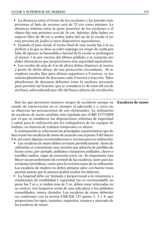 LUGAR Y SUPERFICIE DE TRABAJO 159
• La distancia entre el frente de los escalones y las paredes más
próximas al lado de ascenso será de 75 cm como mínimo. La
distancia mínima entre la parte posterior de los escalones y el
objeto fijo más próximo será de 16 cm. Además, debe haber un
espacio libre de 40 cm a ambos lados del eje de la escala si no
está provista de jaulas u otros dispositivos equivalentes.
• Cuando el paso desde el tramo final de una escala fija a la su-
perficie a la que se desa acceder suponga un riesgo de caída por
falta de apoyos, la barandilla o lateral de la escala se prolongará
al menos 1 m por encima del último peldaño o se tomarán me-
didas alternativas que proporcionen una seguridad equivalente.
• Las escalas de más de 4 m de altura deben disponer, al menos
a partir de dicha altura, de una protección circundante. Si se
emplean escalas fijas para alturas superiores a 9 metros, se ins-
talarán plataformas de descanso cada 9 metros o fracción. Tales
plataformas de descanso deberían tener la anchura necesaria
para permitir tal función, que se considera es de unos 60 cm de
anchura, sobresaliendo por ello del hueco abierto de circulación.
Son las que presentan mayores riesgos de accidente porque su
estado de conservación no es siempre el adecuado y a veces no
se observan las precauciones de uso elementales. La utilización
de escaleras de mano también está regulada por el RD 2177/2004
por el que se establecen las disposiciones mínimas de seguridad
y salud para la utilización por los trabajadores de los equipos de
trabajo, en materia de trabajos temporales en altura.
A continuación se relacionan las principales características que de-
ben reunir las escaleras de mano de acuerdo con el punto 9 del Anexo
I-A, así como algunas recomendaciones y normas para su utilización:
• Las escaleras de mano deben revisarse periódicamente. Antes de
utilizarlas es conveniente una revisión que advierta de posibles de-
fectos como, por ejemplo, peldaños o largueros astillados, clavos o
tornillos sueltos, topes de retención rotos, etc. Es importante esta-
blecer un procedimiento de revisión de las escaleras, tanto para las
revisiones periódicas, como para la revisión antes de su utilización.
Las escaleras de madera no deben pintarse salvo con barniz trans-
parente puesto que la pintura podría ocultar los defectos.
• La longitud debe ser limitada y proporcional a la resistencia y
condiciones de estabilidad y seguridad (no es recomendable su-
perar los 7 m y, si miden más de 5 m, deben estar reforzadas en
su centro). Los largueros serán de una sola pieza y los peldaños
ensamblados, nunca clavados. Las escaleras de mano deberían
ser conformes con la norma UNE-EN 131 partes 1, 3 y 4, que
proporciona los tipos, tamaños, requisitos, ensayos y marcado de
las escaleras de mano.
Escaleras de mano
 