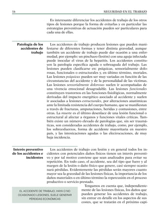 SEGURIDAD EN EL TRABAJO
16
Es interesante diferenciar los accidentes de trabajo de los otros
tipos de lesiones porque la forma de evitarlas y en particular las
estrategias preventivas de actuación pueden ser particulares para
cada una de ellas.
Los accidentes de trabajo producen lesiones que pueden mani-
festarse de diferentes formas y tener distinta gravedad, aunque
también un accidente de trabajo puede dar ocasión a una enfer-
medad, por ejemplo: un pinchazo (lesión) con una aguja infectada
puede inocular el virus de la hepatitis. Los accidentes constitu-
yen la patología específica aguda o sobreaguda del trabajo. Las
lesiones pueden clasificarse en: psíquicas, sensorialmente dolo-
rosas, funcionales o estructurales y, en último término, mortales.
Las lesiones psíquicas pueden ser muy variadas en función de las
circunstancias del accidente y de la personalidad de las víctimas.
Las lesiones sensorialmente dolorosas suelen ir acompañadas de
una vivencia emocional desagradable. Las lesiones funcionales
constituyen trastornos en las funciones fisiológicas, normalmente
derivadas del impacto energético asociado al accidente y suelen
ir asociadas a lesiones estructurales, por alteraciones anatómicas
ante la limitada resistencia del cuerpo humano, que se manifiestan
a través de fracturas, amputaciones, heridas y contusiones, entre
otras. La muerte es el último desenlace de una lesión funcional o
estructural al afectar a órganos y funciones vitales críticas. Tam-
bién existe un número elevado de patologías que, sin ser traumá-
ticas, son consideradas accidentes de trabajo, como, por ejemplo,
los sobreesfuerzos, forma de accidente mayoritaria en nuestro
país, y las intoxicaciones agudas o las electrocuciones, de muy
baja incidencia.
Los accidentes de trabajo con lesión y en general todos los in-
cidentes con potenciales daños físicos tienen un interés preventi-
vo y por tal motivo conviene que sean analizados para evitar su
repetición. En todo caso, el accidente, sea del tipo que fuere y al
margen de la lesión o daño físico que genere, casi siempre ocasio-
nará pérdidas. Evidentemente las pérdidas serán mayores cuanto
mayor sea la gravedad de las lesiones físicas, la importancia de los
daños materiales o en último término la repercusión en el proceso
productivo o servicio prestado.
Tengamos en cuenta que, independiente-
mente de las lesiones físicas, los daños que
pueden generar los accidentes de trabajo,
sin entrar en detalle en los aspectos de sus
costes, que se tratarán en el próximo capí-
Patología de los
accidentes de
trabajo
Interés preventivo
de los accidentes e
incidentes
EL ACCIDENTE DE TRABAJO, HAYA O NO
OCASIONADO LESIONES, SUELE GENERAR
PÉRDIDAS ECONÓMICAS
 