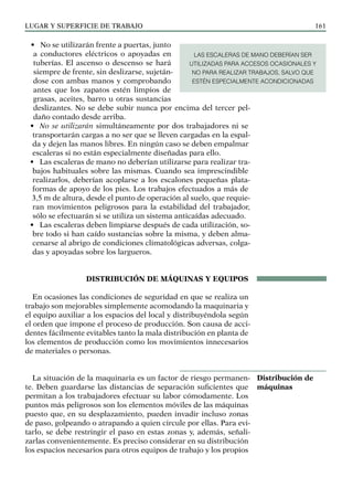 LUGAR Y SUPERFICIE DE TRABAJO 161
• No se utilizarán frente a puertas, junto
a conductores eléctricos o apoyadas en
tuberías. El ascenso o descenso se hará
siempre de frente, sin deslizarse, sujetán-
dose con ambas manos y comprobando
antes que los zapatos estén limpios de
grasas, aceites, barro u otras sustancias
deslizantes. No se debe subir nunca por encima del tercer pel-
daño contado desde arriba.
• No se utilizarán simultáneamente por dos trabajadores ni se
transportarán cargas a no ser que se lleven cargadas en la espal-
da y dejen las manos libres. En ningún caso se deben empalmar
escaleras si no están especialmente diseñadas para ello.
• Las escaleras de mano no deberían utilizarse para realizar tra-
bajos habituales sobre las mismas. Cuando sea imprescindible
realizarlos, deberían acoplarse a los escalones pequeñas plata-
formas de apoyo de los pies. Los trabajos efectuados a más de
3,5 m de altura, desde el punto de operación al suelo, que requie-
ran movimientos peligrosos para la estabilidad del trabajador,
sólo se efectuarán si se utiliza un sistema anticaídas adecuado.
• Las escaleras deben limpiarse después de cada utilización, so-
bre todo si han caído sustancias sobre la misma, y deben alma-
cenarse al abrigo de condiciones climatológicas adversas, colga-
das y apoyadas sobre los largueros.
DISTRIBUCIÓN DE MÁQUINAS Y EQUIPOS
En ocasiones las condiciones de seguridad en que se realiza un
trabajo son mejorables simplemente acomodando la maquinaria y
el equipo auxiliar a los espacios del local y distribuyéndola según
el orden que impone el proceso de producción. Son causa de acci-
dentes fácilmente evitables tanto la mala distribución en planta de
los elementos de producción como los movimientos innecesarios
de materiales o personas.
La situación de la maquinaria es un factor de riesgo permanen-
te. Deben guardarse las distancias de separación suficientes que
permitan a los trabajadores efectuar su labor cómodamente. Los
puntos más peligrosos son los elementos móviles de las máquinas
puesto que, en su desplazamiento, pueden invadir incluso zonas
de paso, golpeando o atrapando a quien circule por ellas. Para evi-
tarlo, se debe restringir el paso en estas zonas y, además, señali-
zarlas convenientemente. Es preciso considerar en su distribución
los espacios necesarios para otros equipos de trabajo y los propios
Distribución de
máquinas
LAS ESCALERAS DE MANO DEBERÍAN SER
UTILIZADAS PARA ACCESOS OCASIONALES Y
NO PARA REALIZAR TRABAJOS, SALVO QUE
ESTÉN ESPECIALMENTE ACONDICIONADAS
 