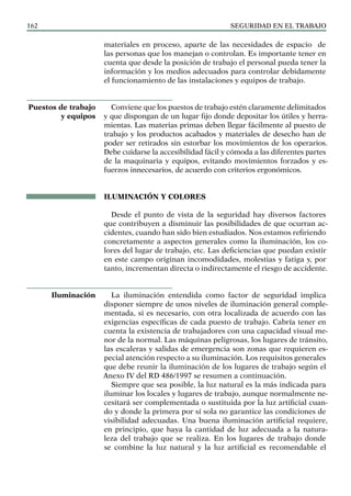 SEGURIDAD EN EL TRABAJO
162
materiales en proceso, aparte de las necesidades de espacio de
las personas que los manejan o controlan. Es importante tener en
cuenta que desde la posición de trabajo el personal pueda tener la
información y los medios adecuados para controlar debidamente
el funcionamiento de las instalaciones y equipos de trabajo.
Conviene que los puestos de trabajo estén claramente delimitados
y que dispongan de un lugar fijo donde depositar los útiles y herra-
mientas. Las materias primas deben llegar fácilmente al puesto de
trabajo y los productos acabados y materiales de desecho han de
poder ser retirados sin estorbar los movimientos de los operarios.
Debe cuidarse la accesibilidad fácil y cómoda a las diferentes partes
de la maquinaria y equipos, evitando movimientos forzados y es-
fuerzos innecesarios, de acuerdo con criterios ergonómicos.
ILUMINACIÓN Y COLORES
Desde el punto de vista de la seguridad hay diversos factores
que contribuyen a disminuir las posibilidades de que ocurran ac-
cidentes, cuando han sido bien estudiados. Nos estamos refiriendo
concretamente a aspectos generales como la iluminación, los co-
lores del lugar de trabajo, etc. Las deficiencias que puedan existir
en este campo originan incomodidades, molestias y fatiga y, por
tanto, incrementan directa o indirectamente el riesgo de accidente.
La iluminación entendida como factor de seguridad implica
disponer siempre de unos niveles de iluminación general comple-
mentada, si es necesario, con otra localizada de acuerdo con las
exigencias específicas de cada puesto de trabajo. Cabría tener en
cuenta la existencia de trabajadores con una capacidad visual me-
nor de la normal. Las máquinas peligrosas, los lugares de tránsito,
las escaleras y salidas de emergencia son zonas que requieren es-
pecial atención respecto a su iluminación. Los requisitos generales
que debe reunir la iluminación de los lugares de trabajo según el
Anexo IV del RD 486/1997 se resumen a continuación.
Siempre que sea posible, la luz natural es la más indicada para
iluminar los locales y lugares de trabajo, aunque normalmente ne-
cesitará ser complementada o sustituida por la luz artificial cuan-
do y donde la primera por sí sola no garantice las condiciones de
visibilidad adecuadas. Una buena iluminación artificial requiere,
en principio, que haya la cantidad de luz adecuada a la natura-
leza del trabajo que se realiza. En los lugares de trabajo donde
se combine la luz natural y la luz artificial es recomendable el
Puestos de trabajo
y equipos
Iluminación
 