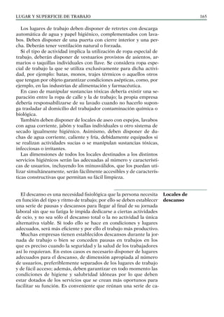LUGAR Y SUPERFICIE DE TRABAJO 165
Los lugares de trabajo deben disponer de retretes con descarga
automática de agua y papel higiénico, complementados con lava-
bos. Deben disponer de una puerta con cierre interior y una per-
cha. Deberán tener ventilación natural o forzada.
Si el tipo de actividad implica la utilización de ropa especial de
trabajo, deberán disponer de vestuarios provistos de asientos, ar-
marios o taquillas individuales con llave. Se considera ropa espe-
cial de trabajo la que se utiliza exclusivamente para dicha activi-
dad, por ejemplo: batas, monos, trajes térmicos o aquellos otros
que tengan por objeto garantizar condiciones asépticas, como, por
ejemplo, en las industrias de alimentación y farmacéutica.
En caso de manipular sustancias tóxicas debería existir una se-
paración entre la ropa de calle y la de trabajo; la propia empresa
debería responsabilizarse de su lavado cuando no hacerlo supon-
ga trasladar al domicilio del trabajador contaminación química o
biológica.
También deben disponer de locales de aseo con espejos, lavabos
con agua corriente, jabón y toallas individuales u otro sistema de
secado igualmente higiénico. Asimismo, deben disponer de du-
chas de agua corriente, caliente y fría, debidamente equipados si
se realizan actividades sucias o se manipulan sustancias tóxicas,
infecciosas o irritantes.
Las dimensiones de todos los locales destinados a los distintos
servicios higiénicos serán las adecuadas al número y característi-
cas de usuarios, incluyendo los minusválidos, que los puedan uti-
lizar simultáneamente, serán fácilmente accesibles y de caracterís-
ticas constructivas que permitan su fácil limpieza.
El descanso es una necesidad fisiológica que la persona necesita
en función del tipo y ritmo de trabajo; por ello se deben establecer
una serie de pausas y descansos para llegar al final de su jornada
laboral sin que su fatiga le impida dedicarse a ciertas actividades
de ocio, y no sea sólo el descanso total o la no actividad la única
alternativa viable. Si todo ello se hace en condiciones y lugares
adecuados, será más eficiente y por ello el trabajo más productivo.
Muchas empresas tienen establecidos descansos durante la jor-
nada de trabajo o bien se conceden pausas en trabajos en los
que es preciso cuando la seguridad y la salud de los trabajadores
así lo requieran. En estos casos es necesario disponer de lugares
adecuados para el descanso, de dimensión apropiada al número
de usuarios, preferiblemente separados de los lugares de trabajo
y de fácil acceso; además, deben garantizar en todo momento las
condiciones de higiene y salubridad idóneas por lo que deben
estar dotados de los servicios que se crean más oportunos para
facilitar su función. Es conveniente que reúnan una serie de ca-
Locales de
descanso
 