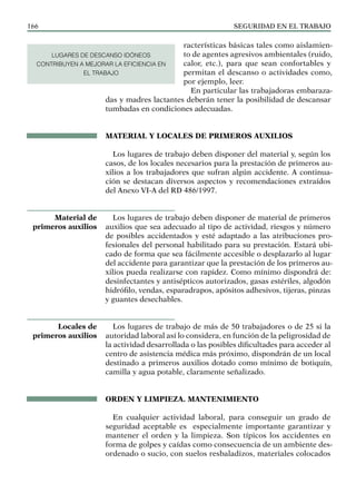 SEGURIDAD EN EL TRABAJO
166
racterísticas básicas tales como aislamien-
to de agentes agresivos ambientales (ruido,
calor, etc.), para que sean confortables y
permitan el descanso o actividades como,
por ejemplo, leer.
En particular las trabajadoras embaraza-
das y madres lactantes deberán tener la posibilidad de descansar
tumbadas en condiciones adecuadas.
MATERIAL Y LOCALES DE PRIMEROS AUXILIOS
Los lugares de trabajo deben disponer del material y, según los
casos, de los locales necesarios para la prestación de primeros au-
xilios a los trabajadores que sufran algún accidente. A continua-
ción se destacan diversos aspectos y recomendaciones extraídos
del Anexo VI-A del RD 486/1997.
Los lugares de trabajo deben disponer de material de primeros
auxilios que sea adecuado al tipo de actividad, riesgos y número
de posibles accidentados y esté adaptado a las atribuciones pro-
fesionales del personal habilitado para su prestación. Estará ubi-
cado de forma que sea fácilmente accesible o desplazarlo al lugar
del accidente para garantizar que la prestación de los primeros au-
xilios pueda realizarse con rapidez. Como mínimo dispondrá de:
desinfectantes y antisépticos autorizados, gasas estériles, algodón
hidrófilo, vendas, esparadrapos, apósitos adhesivos, tijeras, pinzas
y guantes desechables.
Los lugares de trabajo de más de 50 trabajadores o de 25 si la
autoridad laboral así lo considera, en función de la peligrosidad de
la actividad desarrollada o las posibles dificultades para acceder al
centro de asistencia médica más próximo, dispondrán de un local
destinado a primeros auxilios dotado como mínimo de botiquín,
camilla y agua potable, claramente señalizado.
ORDEN Y LIMPIEZA. MANTENIMIENTO
En cualquier actividad laboral, para conseguir un grado de
seguridad aceptable es especialmente importante garantizar y
mantener el orden y la limpieza. Son típicos los accidentes en
forma de golpes y caídas como consecuencia de un ambiente des-
ordenado o sucio, con suelos resbaladizos, materiales colocados
Material de
primeros auxilios
Locales de
primeros auxilios
LUGARES DE DESCANSO IDÓNEOS
CONTRIBUYEN A MEJORAR LA EFICIENCIA EN
EL TRABAJO
 