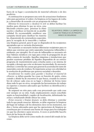 LUGAR Y SUPERFICIE DE TRABAJO 167
fuera de su lugar y acumulación de material sobrante o de des-
perdicios.
A continuación se proponen una serie de actuaciones fundamen-
tales para garantizar el orden y la limpieza en los lugares de traba-
jo, a desarrollar de acuerdo con un programa de trabajo.
Eliminar lo innecesario y clasificar lo útil: se deben facilitar los
medios para eliminar lo que no sirva, esta-
bleciendo criterios para priorizar la elimi-
nación y clasificar en función de su posible
utilidad. Es recomendable establecer una
campaña inicial para clasificar los materia-
les, disponiendo de contenedores especiales
para la recogida de lo inservible y realizar
una limpieza general, para lo que se dispondrá de los recipientes
apropiados que se vaciarán diariamente.
En ocasiones es necesario incluso diferenciar recipientes para re-
siduos que conviene que estén separados (sustancias inflamables y
oxidantes, por ejemplo). En el caso de inflamables es necesario uti-
lizar bidones metálicos con tapa para evitar la propagación de po-
sibles conatos de incendio. Aquellas máquinas o instalaciones que
pueden ocasionar pérdidas de líquidos dispondrán de un estricto
programa de mantenimiento para evitarlas junto a un sistema de
recogida y drenaje que evite su derrame incontrolado. Es necesario
eliminar y controlar las causas que generan la acumulación tanto de
materiales como de residuos. Es importante actuar con celeridad en
la resolución de problemas que generen suciedad o desorden.
Acondicionar los medios para guardar y localizar el material fá-
cilmente: se deben guardar las cosas en función de quién, cómo,
cuándo y dónde ha de encontrar lo que busca, creando la costum-
bre de colocar cada cosa en su lugar y eliminar de forma inme-
diata todo lo que no sirva, recogiendo las herramientas de trabajo
en soportes o estantes adecuados que faciliten su identificación y
localización.
Se asignará un sitio para cada cosa procurando que cada cosa
esté siempre en su sitio. Cada emplazamiento estará concebido
según su funcionalidad y rapidez de localización, delimitando las
zonas y señalizando dónde ubicar las cosas.
Evitar ensuciar y limpiar después: se debe eliminar y controlar
todo lo que puede ensuciar. Además, se debe organizar la limpieza
del lugar de trabajo y de los elementos clave en los momentos, me-
dios y forma adecuados para que las operaciones de limpieza no
constituyan por sí mismas una fuente de riesgo para los trabajado-
res que las efectúen o para terceros. A veces es preferible hacerlo
fuera de las horas de trabajo.
La limpieza debe servir como medio de control del estado de las
cosas.
VELAR POR EL ORDEN Y LA LIMPIEZA DEL
LUGAR DE TRABAJO ES UN PRINCIPIO
BÁSICO DE SEGURIDAD
 