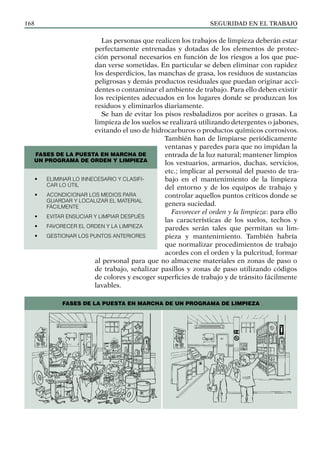 SEGURIDAD EN EL TRABAJO
168
Las personas que realicen los trabajos de limpieza deberán estar
perfectamente entrenadas y dotadas de los elementos de protec-
ción personal necesarios en función de los riesgos a los que pue-
dan verse sometidas. En particular se deben eliminar con rapidez
los desperdicios, las manchas de grasa, los residuos de sustancias
peligrosas y demás productos residuales que puedan originar acci-
dentes o contaminar el ambiente de trabajo. Para ello deben existir
los recipientes adecuados en los lugares donde se produzcan los
residuos y eliminarlos diariamente.
Se han de evitar los pisos resbaladizos por aceites o grasas. La
limpieza de los suelos se realizará utilizando detergentes o jabones,
evitando el uso de hidrocarburos o productos químicos corrosivos.
También han de limpiarse periódicamente
ventanas y paredes para que no impidan la
entrada de la luz natural; mantener limpios
los vestuarios, armarios, du­
chas, servicios,
etc.; implicar al personal del puesto de tra-
bajo en el mantenimiento de la limpieza
del entorno y de los equipos de trabajo y
controlar aquellos puntos críticos donde se
genera suciedad.
Favorecer el orden y la limpieza: para ello
las características de los suelos, techos y
paredes serán tales que permitan su lim-
pieza y mantenimiento. También habría
que normalizar procedimientos de trabajo
acordes con el orden y la pulcritud, formar
al personal para que no almacene materiales en zonas de paso o
de trabajo, señalizar pasillos y zonas de paso utilizando códigos
de colores y escoger superficies de trabajo y de tránsito fácilmente
lavables.
FASES DE LA PUESTA EN MARCHA DE
UN PROGRAMA DE ORDEN Y LIMPIEZA
• Eliminar lo innecesario y clasifi-
car lo útil
• Acondicionar los medios para
guardar y localizar el material
fácilmente
• Evitar ensuciar y limpiar después
• Favorecer el orden y la limpieza
• GESTIONAR LOS PUNTOS ANTERIORES
FASES DE LA PUESTA EN MARCHA DE UN PROGRAMA DE LIMPIEZA
 