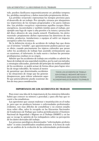 Los ACCIDENTES Y LA SEGURIDAD EN EL TRABAJO 17
tulo, pueden clasificarse esquemáticamente en: pérdidas tempora-
les, pérdidas energéticas y daños materiales propiamente dichos.
Las pérdidas temporales representan los tiempos previstos para
el desarrollo de un trabajo. Por ejemplo, retrasos por alargamien-
tos imprevistos de los tiempos programados y los paros indesea-
dos. Las pérdidas energéticas representan aquellos escapes libres
energéticos, incontrolados y también inútiles para el trabajo, por
ejemplo una fuga de vapor a alta presión o la rotura y proyección
del disco abrasivo de una muela esmeril. Finalmente, los daños
materiales propiamente dichos representan los deterioros de ma-
teriales, productos, instalaciones o equipos al sufrir un impacto
energético sobre los mismos.
De la definición técnica de accidente de trabajo hay que desta-
car el término “evitable”, que aparentemente pudiera parecer que
es obvio, cuando precisamente los tópicos culturales que pesan
sobre los accidentes de trabajo han asumido erróneamente que,
en ocasiones, el infortunio, la mala suerte e incluso las personas
predispuestas estaban en su origen.
Admitir que los accidentes de trabajo son evitables es admitir las
bases de trabajo de una seguridad científica, por la cual con métodos
y estrategias adecuadas, partiendo del principio de multicausalidad
de los accidentes, se podrá actuar de forma eficaz para lograr nive-
les de riesgo tolerables. Se tratará al menos
de garantizar que determinados accidentes
y las situaciones de riesgo que las generan
desaparezcan, para tolerar solamente aque-
llo que potencialmente pueda ocasionar da-
ños de muy poca consideración.
IMPORTANCIA DE LOS ACCIDENTES DE TRABAJO
Para tener una idea de la importancia de los siniestros laborales
habrá que conocer su número y gravedad, y para ello hay que re-
currir a las estadísticas.
Las agresiones que causan malestar e insatisfacción en el traba-
jo, pero que no producen lesiones o enfermedades profesionales
evidentes, son muy difíciles de contabilizar y no existen estadís-
ticas sobre ellas, salvo lo recogido en las Encuestas Nacionales
de Condiciones de Trabajo que realiza periódicamente el Instituto
Nacional de Seguridad e Higiene en el Trabajo (INSHT) y en las
que se recoge la opinión de los trabajadores sobre su percepción
de los daños derivados del trabajo.
Los procesos patológicos denominados “enfermedades profesio-
nales” sí están contabilizados estadísticamente. A la hora de reali-
zar un análisis de la evolución de las enfermedades profesionales
TODOS LOS ACCIDENTES DE TRABAJO
SON EVITABLES. MEDIANTE MÉTODOS Y
ESTRATEGIAS ADECUADAS SE PODRÁN
ALCANZAR NIVELES DE RIESGO TOLERABLES
 