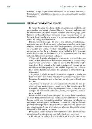 SEGURIDAD EN EL TRABAJO
172
trabajo. Incluye disposiciones relativas a las escaleras de mano, a
los andamios y a las técnicas de acceso y posicionamiento median-
te cuerdas.
MEDIDAS PREVENTIVAS BÁSICAS
El riesgo de caída de altura puede presentarse en múltiples cir-
cunstancias, muchas de ellas cambiantes. Piénsese en el sector de
la construcción ya citado, donde, además, entran en juego otros
factores medioambientales como son el que muchas veces los tra-
bajos se llevan a cabo a la intemperie o en espacios cerrados tales
como los trabajos subterráneos.
Intentar referirnos aquí, de una forma concreta y detallada, a
este gran número de situaciones peligrosas supondría un trabajo
extenso. Por ello, se marcarán unas líneas generales de actuación y
se señalarán una serie de medidas aplicables a circunstancias con-
cretas que puedan darse en las diversas actividades. Todo riesgo de
caída de altura se ha de abordar con las siguientes medidas, que
deberán aplicarse en el orden indicado:
1º) Impedir la caída, eliminando el riesgo en proyecto, si es po-
sible, o bien eliminando los riesgos mediante la concepción y
organización del trabajo; si ello no es posible de forma total y
completa, debe impedirse la caída mediante el empleo de un
método de trabajo apropiado y de medios de protección colectiva
tales como: barandillas, redes de seguridad o cerramientos pe-
rimetrales.
2º) Limitar la caída: si resulta imposible impedir la caída, de-
berá recurrirse a la instalación de protecciones colectivas como
las redes de recogida que la limiten, por ejemplo redes de pro-
tección.
3º) Eliminar o reducir sus consecuencias: cuando no sea po-
sible utilizar protecciones colectivas, o las condiciones del
trabajo lo requieran, deberá protegerse a cada trabajador con
equipos de protección individual, como, por ejemplo, arneses
de seguridad.
Como medida complementaria pero necesaria, los trabajadores,
además de reunir una serie de aptitudes para el trabajo a realizar,
han de recibir una formación específica y adecuada para las tareas
que vayan a desempeñar y deben de conocer los riesgos a los que
pueden estar expuestos y las medidas de prevención y protección
que se adoptarán frente a los mismos, tal como dispone la Ley de
Prevención de Riesgos Laborales.
De acuerdo con lo expuesto anteriormente, antes de iniciar cual-
quier tarea deben tenerse en cuenta lo siguientes aspectos:
• El método de trabajo debe estudiarse de acuerdo con los fac-
 