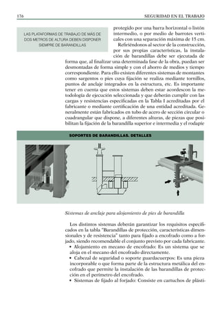 SEGURIDAD EN EL TRABAJO
176
protegido por una barra horizontal o listón
intermedio, o por medio de barrotes verti-
cales con una separación máxima de 15 cm.
Refiriéndonos al sector de la construcción,
por sus propias características, la instala-
ción de barandillas debe ser ejecutada de
forma que, al finalizar una determinada fase de la obra, puedan ser
desmontadas de forma simple y con el ahorro de medios y tiempo
correspondiente. Para ello existen diferentes sistemas de montantes
como sargentos o pies cuya fijación se realiza mediante tornillos,
puntos de anclaje integrados en la estructura, etc. Es importante
tener en cuenta que estos sistemas deben estar acordescon la me-
todología de ejecución seleccionada y que deberán cumplir con las
cargas y resistencias especificadas en la Tabla I acreditadas por el
fabricante o mediante certificación de una entidad acreditada. Ge-
neralmente están fabricados en tubo de acero de sección circular o
cuadrangular que dispone, a diferentes alturas, de piezas que posi-
bilitan la fijación de la barandilla superior e intermedia y el rodapíe
Sistemas de anclaje para alojamiento de pies de barandilla
Los distintos sistemas deberán garantizar los requisitos especifi-
cados en la tabla “Barandillas de protección, características dimen-
sionales y de resistencia” tanto para fijado a encofrado como a for-
jado, siendo recomendable el conjunto previsto por cada fabricante.
• Alojamiento en mecano de encofrado: Es un sistema que se
aloja en el mecano del encofrado directamente.
• Cabezal de seguridad o soporte guardacuerpos: Es una pieza
incorporable o que forma parte de la estructura metálica del en-
cofrado que permite la instalación de las barandillas de protec-
ción en el perímetro del encofrado.
• Sistemas de fijado al forjado: Consiste en cartuchos de plásti-
SOPORTES DE BARANDILLAS. DETALLES
LAS PLATAFORMAS DE TRABAJO DE MÁS DE
DOS METROS DE ALTURA DEBEN DISPONER
SIEMPRE DE BARANDILLAS
 