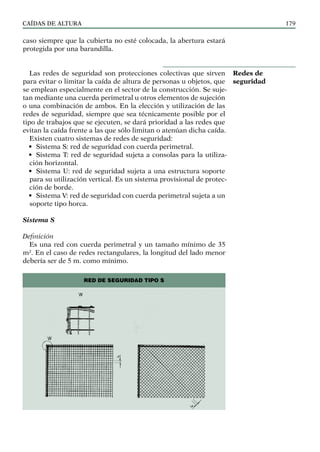 CAÍDAS DE ALTURA 179
caso siempre que la cubierta no esté colocada, la abertura estará
protegida por una barandilla.
Las redes de seguridad son protecciones colectivas que sirven
para evitar o limitar la caída de altura de personas u objetos, que
se emplean especialmente en el sector de la construcción. Se suje-
tan mediante una cuerda perimetral u otros elementos de sujeción
o una combinación de ambos. En la elección y utilización de las
redes de seguridad, siempre que sea técnicamente posible por el
tipo de trabajos que se ejecuten, se dará prioridad a las redes que
evitan la caída frente a las que sólo limitan o atenúan dicha caída.
Existen cuatro sistemas de redes de seguridad:
• Sistema S: red de seguridad con cuerda perimetral.
• Sistema T: red de seguridad sujeta a consolas para la utiliza-
ción horizontal.
• Sistema U: red de seguridad sujeta a una estructura soporte
para su utilización vertical. Es un sistema provisional de protec-
ción de borde.
• Sistema V: red de seguridad con cuerda perimetral sujeta a un
soporte tipo horca.
Sistema S
Definición
Es una red con cuerda perimetral y un tamaño mínimo de 35
m². En el caso de redes rectangulares, la longitud del lado menor
debería ser de 5 m. como mínimo.
Redes de
seguridad
RED DE SEGURIDAD TIPO S
 