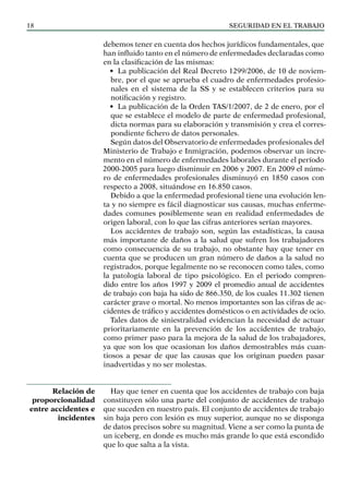 SEGURIDAD EN EL TRABAJO
18
debemos tener en cuenta dos hechos jurídicos fundamentales, que
han influido tanto en el número de enfermedades declaradas como
en la clasificación de las mismas:
• La publicación del Real Decreto 1299/2006, de 10 de noviem-
bre, por el que se aprueba el cuadro de enfermedades profesio-
nales en el sistema de la SS y se establecen criterios para su
notificación y registro.
• La publicación de la Orden TAS/1/2007, de 2 de enero, por el
que se establece el modelo de parte de enfermedad profesional,
dicta normas para su elaboración y transmisión y crea el corres-
pondiente fichero de datos personales.
Según datos del Observatorio de enfermedades profesionales del
Ministerio de Trabajo e Inmigración, podemos observar un incre-
mento en el número de enfermedades laborales durante el período
2000-2005 para luego disminuir en 2006 y 2007. En 2009 el núme-
ro de enfermedades profesionales disminuyó en 1850 casos con
respecto a 2008, situándose en 16.850 casos.
Debido a que la enfermedad profesional tiene una evolución len-
ta y no siempre es fácil diagnosticar sus causas, muchas enferme-
dades comunes posiblemente sean en realidad enfermedades de
origen laboral, con lo que las cifras anteriores serían mayores.
Los accidentes de trabajo son, según las estadísticas, la causa
más importante de daños a la salud que sufren los trabajadores
como consecuencia de su trabajo, no obstante hay que tener en
cuenta que se producen un gran número de daños a la salud no
registrados, porque legalmente no se reconocen como tales, como
la patología laboral de tipo psicológico. En el periodo compren-
dido entre los años 1997 y 2009 el promedio anual de accidentes
de trabajo con baja ha sido de 866.350, de los cuales 11.302 tienen
carácter grave o mortal. No menos importantes son las cifras de ac-
cidentes de tráfico y accidentes domésticos o en actividades de ocio.
Tales datos de siniestralidad evidencian la necesidad de actuar
prioritariamente en la prevención de los accidentes de trabajo,
como primer paso para la mejora de la salud de los trabajadores,
ya que son los que ocasionan los daños demostrables más cuan-
tiosos a pesar de que las causas que los originan pueden pasar
inadvertidas y no ser molestas.
Hay que tener en cuenta que los accidentes de trabajo con baja
constituyen sólo una parte del conjunto de accidentes de trabajo
que suceden en nuestro país. El conjunto de accidentes de trabajo
sin baja pero con lesión es muy superior, aunque no se disponga
de datos precisos sobre su magnitud. Viene a ser como la punta de
un iceberg, en donde es mucho más grande lo que está escondido
que lo que salta a la vista.
Relación de
proporcionalidad
entre accidentes e
incidentes
 