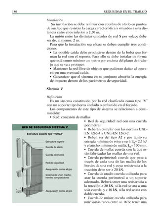 SEGURIDAD EN EL TRABAJO
180
Instalación
Su instalación se debe realizar con cuerdas de atado en puntos
de anclaje que resistan la carga característica y situados a una dis-
tancia entre ellos inferior a 2,50 m.
La unión entre las distintas unidades de red S por solape debe
ser de, al menos, 2 m.
Para que la instalación sea eficaz se deben cumplir tres condi-
ciones:
• La posible caída debe producirse dentro de la bolsa que for-
man la red con el soporte. Para ello se debe instalar de forma
que esté como mínimo un metro por encima del plano de traba-
jo que se va a proteger.
• Mantener la red libre de objetos que pudieran dañar al opera-
rio en una eventual caída.
• Garantizar que el sistema en su conjunto absorba la energía
de impacto dentro de los parámetros de seguridad.
Sistema V
Definición
Es un sistema constituido por la red clasificada como tipo “V”
con un soporte tipo horca anclado o embutido en el forjado.
Los componentes de este tipo de sistema se relacionan a conti-
nuación:
• Red: conexión de mallas
• Red de seguridad: red con una cuerda
perimetral
• Deberán cumplir con las normas UNE-
EN 1263-1 y UNE-EN 1263-2.
• Deben ser del tipo A2 y por tanto su
energía mínima de rotura será EA
= 2,3 kJ
y el ancho mínimo de malla, IM
= 100 mm.
• Cuerda de malla: cuerda con la que es-
tán fabricadas las mallas de una red.
• Cuerda perimetral: cuerda que pasa a
través de cada una de las mallas de los
bordes de una red y cuya resistencia a la
tracción debe ser ≥ 20 kN.
• Cuerda de atado: cuerda utilizada para
atar la cuerda perimetral a un soporte
adecuado. Deberá tener una resistencia a
la tracción ≥ 20 kN, si la red se ata a una
sola cuerda, y ≥ 10 kN, si la red se ata con
doble cuerda.
• Cuerda de unión: cuerda utilizada para
unir varias redes entre sí. Debe tener una
Estructura soporte
Cuerda de atado
Cuerda perimetral
Red de seguridad
Aseguración contra el giro
Sistema de unión macho-
hembra con pasadores
Aseguración contra el giro
Estructura soporte tipo “HORCA”
RED DE SEGURIDAD SISTEMA V
 