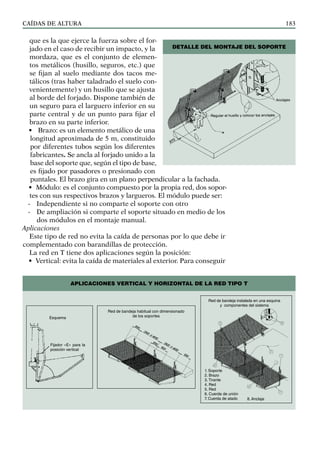 CAÍDAS DE ALTURA 183
que es la que ejerce la fuerza sobre el for-
jado en el caso de recibir un impacto, y la
mordaza, que es el conjunto de elemen-
tos metálicos (husillo, seguros, etc.) que
se fijan al suelo mediante dos tacos me-
tálicos (tras haber taladrado el suelo con-
venientemente) y un husillo que se ajusta
al borde del forjado. Dispone también de
un seguro para el larguero inferior en su
parte central y de un punto para fijar el
brazo en su parte inferior.
• Brazo: es un elemento metálico de una
longitud aproximada de 5 m, constituido
por diferentes tubos según los diferentes
fabricantes. Se ancla al forjado unido a la
base del soporte que, según el tipo de base,
es fijado por pasadores o presionado con
puntales. El brazo gira en un plano perpendicular a la fachada.
• Módulo: es el conjunto compuesto por la propia red, dos sopor-
tes con sus respectivos brazos y largueros. El módulo puede ser:
- Independiente si no comparte el soporte con otro
- De ampliación si comparte el soporte situado en medio de los
dos módulos en el montaje manual.
Aplicaciones
Este tipo de red no evita la caída de personas por lo que debe ir
complementado con barandillas de protección.
La red en T tiene dos aplicaciones según la posición:
• Vertical: evita la caída de materiales al exterior. Para conseguir
DETALLE DEL MONTAJE DEL SOPORTE
Esquema
Fijador «E» para la
posición vertical
Red de bandeja habitual con dimensionado
de los soportes
Red de bandeja instalada en una esquina
y componentes del sistema
1. Soporte
2. Brazo
3. Tirante
4. Red
5. Red
6. Cuerda de unión
7. Cuerda de atado 8. Anclaje
APLICACIONES VERTICAL Y HORIZONTAL DE LA RED TIPO T
 