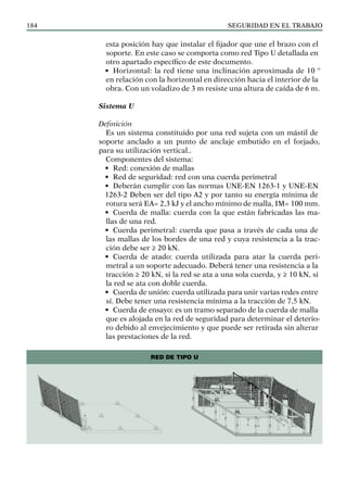 SEGURIDAD EN EL TRABAJO
184
esta posición hay que instalar el fijador que une el brazo con el
soporte. En este caso se comporta como red Tipo U detallada en
otro apartado específico de este documento.
• Horizontal: la red tiene una inclinación aproximada de 10 º
en relación con la horizontal en dirección hacia el interior de la
obra. Con un voladizo de 3 m resiste una altura de caída de 6 m.
Sistema U
Definición
Es un sistema constituido por una red sujeta con un mástil de
soporte anclado a un punto de anclaje embutido en el forjado,
para su utilización vertical..
Componentes del sistema:
• Red: conexión de mallas
• Red de seguridad: red con una cuerda perimetral
• Deberán cumplir con las normas UNE-EN 1263-1 y UNE-EN
1263-2 Deben ser del tipo A2 y por tanto su energía mínima de
rotura será EA= 2,3 kJ y el ancho mínimo de malla, IM= 100 mm.
• Cuerda de malla: cuerda con la que están fabricadas las ma-
llas de una red.
• Cuerda perimetral: cuerda que pasa a través de cada una de
las mallas de los bordes de una red y cuya resistencia a la trac-
ción debe ser ≥ 20 kN.
• Cuerda de atado: cuerda utilizada para atar la cuerda peri-
metral a un soporte adecuado. Deberá tener una resistencia a la
tracción ≥ 20 kN, si la red se ata a una sola cuerda, y ≥ 10 kN, si
la red se ata con doble cuerda.
• Cuerda de unión: cuerda utilizada para unir varias redes entre
sí. Debe tener una resistencia mínima a la tracción de 7,5 kN.
• Cuerda de ensayo: es un tramo separado de la cuerda de malla
que es alojada en la red de seguridad para determinar el deterio-
ro debido al envejecimiento y que puede ser retirada sin alterar
las prestaciones de la red.
RED DE TIPO U
 