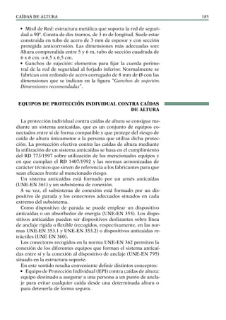 CAÍDAS DE ALTURA 185
• Misil de Red: estructura metálica que soporta la red de seguri-
dad a 90º. Consta de dos tramos, de 3 m de longitud. Suele estar
construida en tubo de acero de 3 mm de espesor y con sección
protegida anticorrosión. Las dimensiones más adecuadas son:
Altura comprendida entre 5 y 6 m, tubo de sección cuadrada de
6 x 6 cm. o 6,5 x 6,5 cm.
• Ganchos de sujeción: elementos para fijar la cuerda perime-
tral de la red de seguridad al forjado inferior. Normalmente se
fabrican con redondo de acero corrugado de 8 mm de Ø con las
dimensiones que se indican en la figura “Ganchos de sujeción.
Dimensiones recomendadas”.
EQUIPOS DE PROTECCIÓN INDIVIDUAL CONTRA CAÍDAS
DE ALTURA
La protección individual contra caídas de altura se consigue me-
diante un sistema anticaídas, que es un conjunto de equipos co-
nectados entre sí de forma compatible y que protege del riesgo de
caída de altura únicamente a la persona que utiliza dicha protec-
ción. La protección efectiva contra las caídas de altura mediante
la utilización de un sistema anticaídas se basa en el cumplimiento
del RD 773/1997 sobre utilización de los mencionados equipos y
en que cumplan el RD 1407/1992 y las normas armonizadas de
carácter técnico que sirven de referencia a los fabricantes para que
sean eficaces frente al mencionado riesgo.
Un sistema anticaídas está formado por un arnés anticaídas
(UNE-EN 361) y un subsistema de conexión.
A su vez, el subsistema de conexión está formado por un dis-
positivo de parada y los conectores adecuados situados en cada
extremo del subsistema.
Como dispositivo de parada se puede emplear un dispositivo
anticaídas o un absorbedor de energía (UNE-EN 355). Los dispo-
sitivos anticaídas pueden ser dispositivos deslizantes sobre línea
de anclaje rígida o flexible (recogidos, respectivamente, en las nor-
mas UNE-EN 353.1 y UNE-EN 353.2) o dispositivos anticaidas re-
tráctiles (UNE EN 360).
Los conectores recogidos en la norma UNE-EN 362 permiten la
conexión de los diferentes equipos que forman el sistema anticaí-
das entre sí y la conexión al dispositivo de anclaje (UNE-EN 795)
situado en la estructura soporte.
En este sentido resulta conveniente definir distintos conceptos:
• Equipo de Protección Individual (EPI) contra caídas de altura:
equipo destinado a asegurar a una persona a un punto de ancla-
je para evitar cualquier caída desde una determinada altura o
para detenerla de forma segura.
 