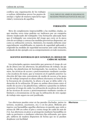 CAÍDAS DE ALTURA 187
conlleva una organización de los trabajos
a realizar, debiéndose prever los puntos de
anclaje y vigilar de manera especial la segu-
ridad y resistencia de aquéllos.
FORMACIÓN
Sirve de complemento imprescindible a las medidas citadas, ya
que muchas veces éstas podrían ser ineficaces por un comporta-
miento inadecuado del trabajador. Una formación adecuada hará
que el trabajador sea consciente del riesgo que corre en la ejecu-
ción de un trabajo y conozca las medidas preventivas dispuestas, así
como su utilización correcta. Asimismo, los mandos deberán estar
especialmente sensibilizados en materia de seguridad aplicando y
exigiendo las medidas de seguridad necesarias ante cada situación,
cuidando de dar ejemplo con su comportamiento en todo momento.
AGENTES MATERIALES QUE GENERAN EL RIESGO DE
CAÍDA DE ALTURA
Los principales agentes materiales que generan el riesgo de caí-
da de altura son: las aberturas, las plataformas de trabajo, las pa-
sarelas, las plataformas de hormigonado, las escaleras, los anda-
mios, las técnicas de acceso y posicionamiento mediante cuerdas
y las escaleras de mano, que se trataron en el capítulo anterior. La
elección del tipo más conveniente de medio de acceso a los pues-
tos de trabajo temporal en altura deberá efectuarse en función de
la frecuencia de circulación, la altura a la que se deba subir y la
duración de la utilización. El paso en ambas direcciones entre el
medio de acceso y las plataformas, tableros o pasarelas no deberá
aumentar el riesgo de caída. La utilización de escaleras de mano y
de las técnicas de acceso y posicionamiento mediante cuerdas se
limitará a circunstancias en las que la utilización de otro equipo
de trabajo más seguro no esté justificada.
Las aberturas pueden estar en las paredes (fachadas, patios in-
teriores, escaleras, ascensores, etc.) o en los pisos. Deberán pro-
tegerse con barandillas aquellas aberturas en paredes que estén a
menos de 100 cm sobre el piso y exista riesgo de caída de más de
2 m. Las aberturas en pisos se protegerán mediante barandillas en
todo su perímetro o mediante cobertura fija utilizando, por ejem-
plo, tableros de madera dispuestos de forma que no se puedan
desplazar con facilidad.
Aberturas
EN EL EMPLEO DEL ARNÉS DE SEGURIDAD ES
NECESARIO PREVER SUS PUNTOS DE ANCLAJE
 