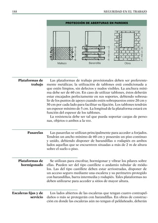 SEGURIDAD EN EL TRABAJO
188
Las plataformas de trabajo provisionales deben ser preferente-
mente metálicas; la utilización de tablones está condicionada a
que estén limpios, sin defectos y nudos visibles. La anchura míni-
ma debe ser de 60 cm. En caso de utilizar tablones, éstos deberán
estar encajados perfectamente en sus soportes, debiendo sobresa-
lir de los puntos de apoyo cuando estén sobrepuestos entre 20 cm y
30 cm por cada lado para facilitar su fijación. Los tablones tendrán
un espesor mínimo de 5 cm. La longitud de la plataforma estará en
función del espesor de los tablones.
La resistencia debe ser tal que pueda soportar cargas de perso-
nas, objetos o ambos a la vez.
Las pasarelas se utilizan principalmente para acceder a forjados.
Tendrán un ancho mínimo de 60 cm y poseerán un piso continuo
y unido, debiendo disponer de barandillas o rodapiés en ambos
lados aquellas que se encuentren situadas a más de 2 m de altura
sobre el suelo o piso.
Se utilizan para encofrar, hormigonar y vibrar los pilares sobre
ellas. Pueden ser del tipo castillete o andamio tubular de módu-
los. Las del tipo castillete deben estar arriostradas, disponer de
un acceso seguro mediante una escalera y su perímetro protegido
con barandillas, barra intermedia y rodapiés. Tales plataformas no
deben utilizarse para acceder a sitios de mayor altura.
Los lados abiertos de las escaleras que tengan cuatro contrapel-
daños o más se protegerán con barandillas. En obras de construc-
ción en donde las escaleras aún no tengan el peldañeado, deberán
Plataformas de
trabajo
Pasarelas
Plataformas de
hormigonado
Escaleras fijas y de
servicio
Mallazo
100
cm
100
cm
100
cm
Barandilla Obra
PROTECCIÓN DE ABERTURAS EN PAREDES
 