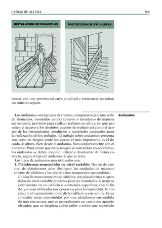 CAÍDAS DE ALTURA 189
contar con uno provisional cuya amplitud y resistencia permitan
un tránsito seguro.
Los andamios son equipos de trabajo, compuestos por una serie
de elementos, montados temporalmente o instalados de manera
permanente, previstos para realizar trabajos en altura y/o que per-
miten el acceso a los distintos puestos de trabajo así como el aco-
pio de las herramientas, productos y materiales necesarios para
la realización de los trabajos. El trabajo sobre andamios presenta
una serie de riesgos entre los cuales el más importante es el de
caída de altura, bien desde el andamio, bien conjuntamente con el
andamio. Para evitar que estos riesgos se conviertan en accidentes,
los andamios se deben montar, utilizar y desmontar de forma co-
rrecta, según el tipo de andamio de que se trate.
Los tipos de andamios más utilizados son:
1. Plataformas suspendidas de nivel variable: Dentro de este
tipo de plataformas cabe distinguir las unidades de manteni-
miento de edificios y las plataformas temporales suspendidas:
Unidad de mantenimiento de edificios: son plataformas suspen-
didas de nivel variable previstas para ser instaladas de manera
permanente en un edificio o estructura específico, con el fin
de que sean utilizadas por operarios para la inspección, la lim-
pieza y el mantenimiento de dicho edificio o estructura. Estas
unidades están constituidas por una plataforma suspendida
de una estructura, que es generalmente un carro con aparejo
elevador, que se desplaza sobre raíles o sobre una superficie
Andamios
INSTALACIÓN DE PASARELAS PROTECCIÓN DE ESCALERAS
 