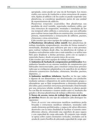 SEGURIDAD EN EL TRABAJO
190
apropiada, como puede ser una vía de hormigón. Los mono-
rraíles con carros de traslación u otras estructuras de suspen-
sión, fijados al edificio y de los cuales se puede suspender una
plataforma, se consideran igualmente partes de una unidad
de mantenimiento de edificios.
Plataformas temporales suspendidas: Son plataformas sus-
pendidas de nivel variable, soportadas mediante cables, por
una estructura de suspensión, montadas e instaladas de for-
ma temporal sobre edificios o estructuras, que son utilizadas
para realizar tareas específicas en construcción, revestimiento,
pintura, mantenimiento y restauración de edificios, puentes,
chimeneas y otras estructuras.
Cabe reseñar que estos equipos de trabajo son máquinas.
2. Plataformas elevadoras sobre mástil: Son plataformas de
trabajo instaladas temporalmente, movidas de forma manual o
motorizada, diseñadas para utilizarse por una o más personas
para realizar trabajos desde ellas. La plataforma de trabajo se
desplaza verticalmente sobre uno o más mástiles y se utiliza tam-
bién para desplazar a dichas personas, junto con su equipo y
materiales hasta y desde un punto único de acceso.
Cabe reseñar que estos equipos de trabajo son máquinas.
3. Andamios de fachada de componentes prefabricados: Son
andamios basados en un sistema modular de componentes pre-
fabricados interconectados, para constituir estructuras provisio-
nales que se configuran adaptándose a la superficie de un objeto/
elemento constructivo (fachadas, chimeneas, bóvedas, puentes,
depósitos…).
4. Andamios metálicos tubulares: Aquellos en los que todas
o algunas de sus dimensiones son determinadas con antelación
mediante uniones o dispositivos de unión denominados grapas o
abrazaderas, que se fijan temporalmente a elementos denomina-
dos tubos, para constituir estructuras provisionales. Está formado
por una estructura tubular metálica, dispuesta en planos parale-
los con filas de montantes o tramos unidos entre sí, mediante dia-
gonales y diversas plataformas de trabajo a diferentes niveles.
5. Torres de acceso, torres de trabajo fijas y torres de traba-
jo móviles: Dentro de este tipo de andamios cabe distinguir los
siguientes:
Torres de acceso: son estructuras metálicas modulares prefa-
bricadas o estructuras metálicas tubulares, montadas utili-
zando elementos prefabricados, y capaces de salvar diferentes
desniveles con la única finalidad de facilitar el tránsito entre
diferentes alturas, ofreciendo una superficie de paso segura
y con capacidad de carga adecuada. El conjunto más simple
se apoya sobre cuatro montantes verticales, nivelados con la
ayuda de cuatro husillos de adecuada capacidad de carga, que
 
