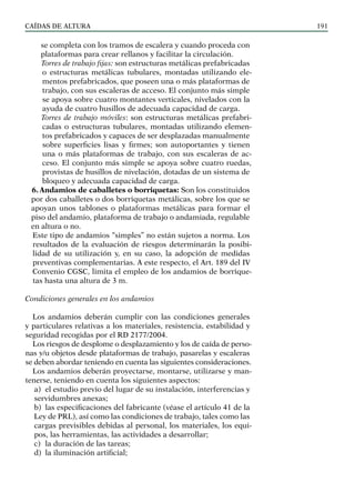CAÍDAS DE ALTURA 191
se completa con los tramos de escalera y cuando proceda con
plataformas para crear rellanos y facilitar la circulación.
Torres de trabajo fijas: son estructuras metálicas prefabricadas
o estructuras metálicas tubulares, montadas utilizando ele-
mentos prefabricados, que poseen una o más plataformas de
trabajo, con sus escaleras de acceso. El conjunto más simple
se apoya sobre cuatro montantes verticales, nivelados con la
ayuda de cuatro husillos de adecuada capacidad de carga.
Torres de trabajo móviles: son estructuras metálicas prefabri-
cadas o estructuras tubulares, montadas utilizando elemen-
tos prefabricados y capaces de ser desplazadas manualmente
sobre superficies lisas y firmes; son autoportantes y tienen
una o más plataformas de trabajo, con sus escaleras de ac-
ceso. El conjunto más simple se apoya sobre cuatro ruedas,
provistas de husillos de nivelación, dotadas de un sistema de
bloqueo y adecuada capacidad de carga.
6. Andamios de caballetes o borriquetas: Son los constituidos
por dos caballetes o dos borriquetas metálicas, sobre los que se
apoyan unos tablones o plataformas metálicas para formar el
piso del andamio, plataforma de trabajo o andamiada, regulable
en altura o no.
Este tipo de andamios “simples” no están sujetos a norma. Los
resultados de la evaluación de riesgos determinarán la posibi-
lidad de su utilización y, en su caso, la adopción de medidas
preventivas complementarias. A este respecto, el Art. 189 del IV
Convenio CGSC, limita el empleo de los andamios de borrique-
tas hasta una altura de 3 m.
Condiciones generales en los andamios
Los andamios deberán cumplir con las condiciones generales
y particulares relativas a los materiales, resistencia, estabilidad y
seguridad recogidas por el RD 2177/2004.
Los riesgos de desplome o desplazamiento y los de caída de perso-
nas y/u objetos desde plataformas de trabajo, pasarelas y escaleras
se deben abordar teniendo en cuenta las siguientes consideraciones.
Los andamios deberán proyectarse, montarse, utilizarse y man-
tenerse, teniendo en cuenta los siguientes aspectos:
a) el estudio previo del lugar de su instalación, interferencias y
servidumbres anexas;
b) las especificaciones del fabricante (véase el artículo 41 de la
Ley de PRL), así como las condiciones de trabajo, tales como las
cargas previsibles debidas al personal, los materiales, los equi-
pos, las herramientas, las actividades a desarrollar;
c) la duración de las tareas;
d) la iluminación artificial;
 
