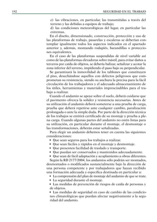 SEGURIDAD EN EL TRABAJO
192
e) las vibraciones, en particular, las transmitidas a través del
terreno y las debidas a equipos de trabajo;
d) las condiciones meteorológicas del lugar, en particular las
extremas.
En el diseño, dimensionado, construcción, protección y uso de
las plataformas de trabajo, pasarelas y escaleras se deberían con-
templar igualmente todos los aspectos indicados en el apartado
anterior y, además, montando rodapiés, barandillas o proteccio-
nes equivalentes.
En el caso de las plataformas suspendidas de nivel variable así
como de las plataformas elevadoras sobre mástil, para evitar daños a
terceros por caída de objetos, se debería balizar, señalizar y acotar la
zona inferior del terreno, impidiendo el paso bajo su perpendicular.
Se garantizará la inmovilidad de los tablones que constituyen
el piso, desechándose aquellos con defectos peligrosos que com-
prometan su resistencia, siendo su anchura la precisa para la fácil
circulación de los trabajadores y el adecuado almacenamiento de
los útiles, herramientas y materiales imprescindibles para el tra-
bajo a realizar.
Cuando el andamio se apoye sobre el suelo, deberá cuidarse que
el pavimento ofrezca la solidez y resistencia necesarias. Antes de
su utilización el andamio deberá someterse a una prueba de carga,
prueba que deberá repetirse ante cualquier cambio, paralización
prolongada o ante la simple duda. Por parte de la dirección técnica
de los trabajos se emitirá certificado de su montaje y prueba a ple-
na carga. Cuando algunas partes del andamio no estén listas para
su utilización, en particular durante el montaje, el desmontaje o
las transformaciones, deberán estar señalizadas.
Para elegir un andamio debemos tener en cuenta las siguientes
consideraciones:
• Que sean seguros para los trabajos a realizar.
• Que sean fáciles y rápidos en el montaje y desmontaje.
• Que presenten facilidad de traslado y transporte.
• Que puedan ser conservados y mantenidos adecuadamente.
• Que sean de fácil adaptación y acoplamiento a obras diferentes.
Según la RD 2177/2004, los andamios sólo podrán ser montados,
desmontados o modificados sustancialmente bajo la dirección de
una persona competente y por trabajadores que hayan recibido
una formación adecuada y específica destinada en particular a:
• La comprensión del plan de montaje del andamio de que se trate.
• La seguridad durante el montaje.
• Las medidas de prevención de riesgos de caída de personas y
de objetos.
• Las medidas de seguridad en caso de cambio de las condicio-
nes climatológicas que puedan afectar negativamente a la segu-
ridad del andamio.
 