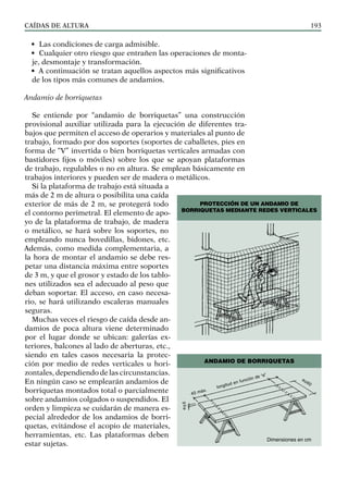 CAÍDAS DE ALTURA 193
• Las condiciones de carga admisible.
• Cualquier otro riesgo que entrañen las operaciones de monta-
je, desmontaje y transformación.
• A continuación se tratan aquellos aspectos más significativos
de los tipos más comunes de andamios.
Andamio de borriquetas
Se entiende por “andamio de borriquetas” una construcción
provisional auxiliar utilizada para la ejecución de diferentes tra-
bajos que permiten el acceso de operarios y materiales al punto de
trabajo, formado por dos soportes (soportes de caballetes, pies en
forma de “V” invertida o bien borriquetas verticales armadas con
bastidores fijos o móviles) sobre los que se apoyan plataformas
de trabajo, regulables o no en altura. Se emplean básicamente en
trabajos interiores y pueden ser de madera o metálicos.
Si la plataforma de trabajo está situada a
más de 2 m de altura o posibilita una caída
exterior de más de 2 m, se protegerá todo
el contorno perimetral. El elemento de apo-
yo de la plataforma de trabajo, de madera
o metálico, se hará sobre los soportes, no
empleando nunca bovedillas, bidones, etc.
Además, como medida complementaria, a
la hora de montar el andamio se debe res-
petar una distancia máxima entre soportes
de 3 m, y que el grosor y estado de los tablo-
nes utilizados sea el adecuado al peso que
deban soportar. El acceso, en caso necesa-
rio, se hará utilizando escaleras manuales
seguras.
Muchas veces el riesgo de caída desde an-
damios de poca altura viene determinado
por el lugar donde se ubican: galerías ex-
teriores, balcones al lado de aberturas, etc.,
siendo en tales casos necesaria la protec-
ción por medio de redes verticales u hori-
zontales, dependiendo de las circunstancias.
En ningún caso se emplearán andamios de
borriquetas montados total o parcialmente
sobre andamios colgados o suspendidos. El
orden y limpieza se cuidarán de manera es-
pecial alrededor de los andamios de borri-
quetas, evitándose el acopio de materiales,
herramientas, etc. Las plataformas deben
estar sujetas.
PROTECCIÓN DE UN ANDAMIO DE
BORRIQUETAS MEDIANTE REDES VERTICALES
ANDAMIO DE BORRIQUETAS
e≥5
40 máx.
longitud en función de “e”
a≥60
Dimensiones en cm
 